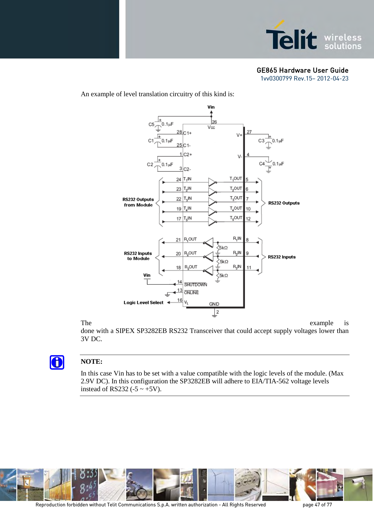 GE865 Hardware User Guide 1vv0300799 Rev.15– 2012-04-23 Reproduction forbidden without Telit Communications S.p.A. written authorization - All Rights Reserved page 47 of 77 An example of level translation circuitry of this kind is: The example is done with a SIPEX SP3282EB RS232 Transceiver that could accept supply voltages lower than 3V DC. NOTE: In this case Vin has to be set with a value compatible with the logic levels of the module. (Max 2.9V DC). In this configuration the SP3282EB will adhere to EIA/TIA-562 voltage levels instead of RS232 (-5 ~ +5V).