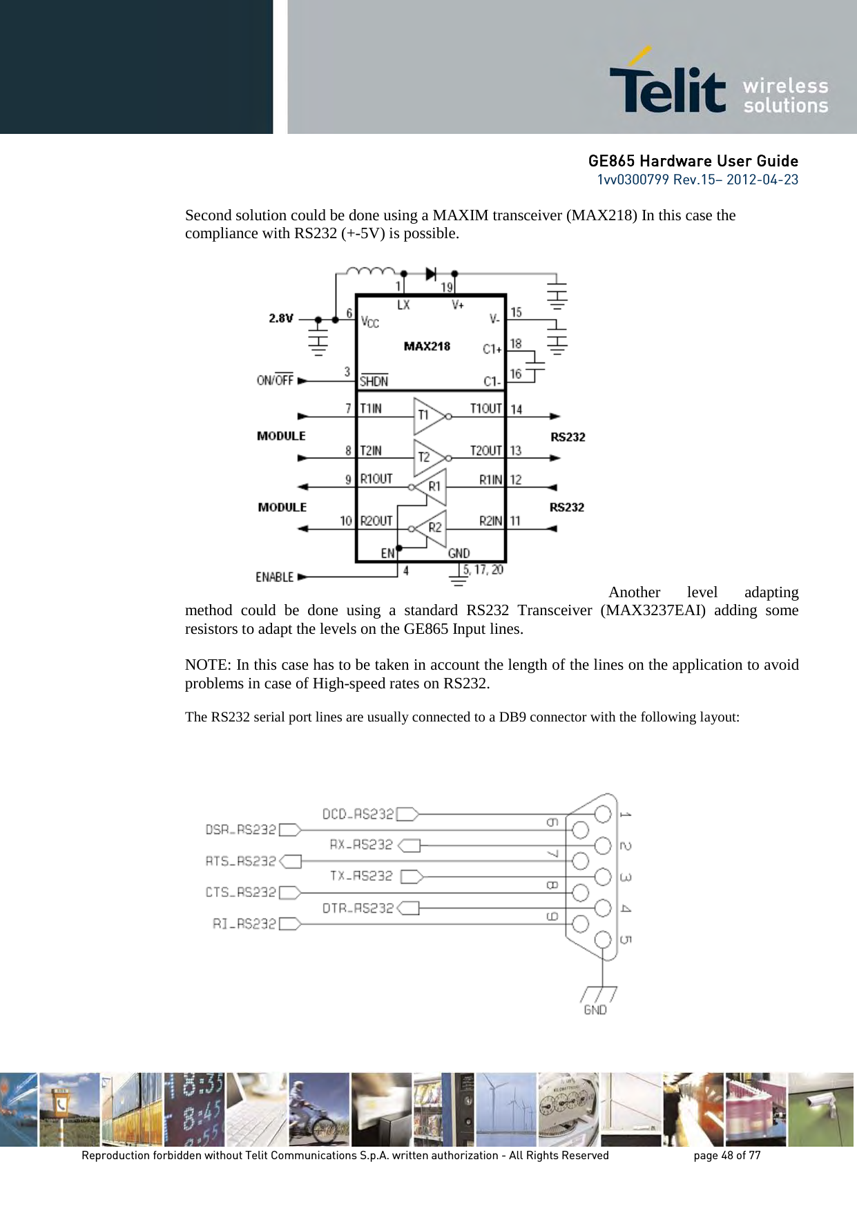 GE865 Hardware User Guide 1vv0300799 Rev.15– 2012-04-23 Reproduction forbidden without Telit Communications S.p.A. written authorization - All Rights Reserved page 48 of 77 Second solution could be done using a MAXIM transceiver (MAX218) In this case the compliance with RS232 (+-5V) is possible. Another level adapting method could be done using a standard RS232 Transceiver (MAX3237EAI) adding some resistors to adapt the levels on the GE865 Input lines. NOTE: In this case has to be taken in account the length of the lines on the application to avoid problems in case of High-speed rates on RS232. The RS232 serial port lines are usually connected to a DB9 connector with the following layout: