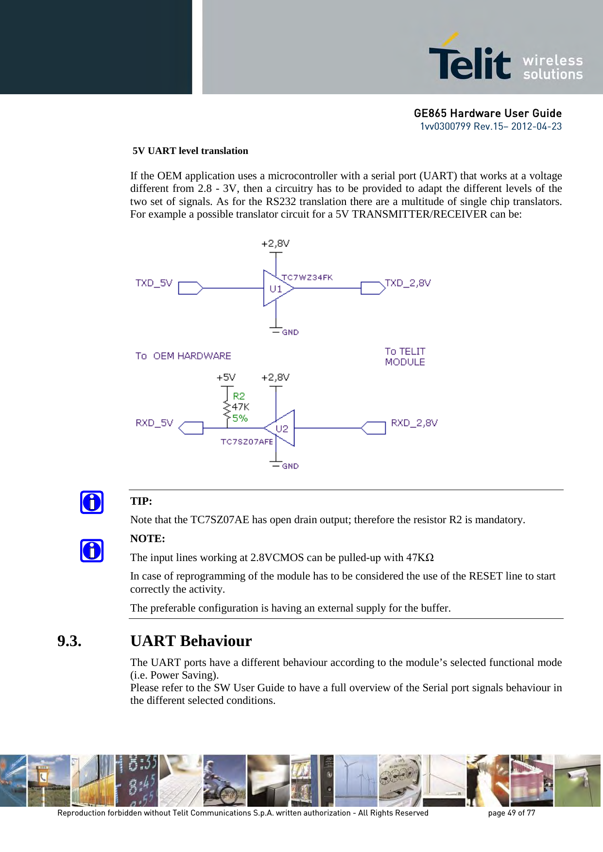 GE865 Hardware User Guide 1vv0300799 Rev.15– 2012-04-23 Reproduction forbidden without Telit Communications S.p.A. written authorization - All Rights Reserved page 49 of 77 5V UART level translation If the OEM application uses a microcontroller with a serial port (UART) that works at a voltage different from 2.8 - 3V, then a circuitry has to be provided to adapt the different levels of the two set of signals. As for the RS232 translation there are a multitude of single chip translators. For example a possible translator circuit for a 5V TRANSMITTER/RECEIVER can be: TIP: Note that the TC7SZ07AE has open drain output; therefore the resistor R2 is mandatory. NOTE: The input lines working at 2.8VCMOS can be pulled-up with 47KΩ In case of reprogramming of the module has to be considered the use of the RESET line to start correctly the activity. The preferable configuration is having an external supply for the buffer. 9.3. UART Behaviour The UART ports have a different behaviour according to the module’s selected functional mode (i.e. Power Saving). Please refer to the SW User Guide to have a full overview of the Serial port signals behaviour in the different selected conditions.