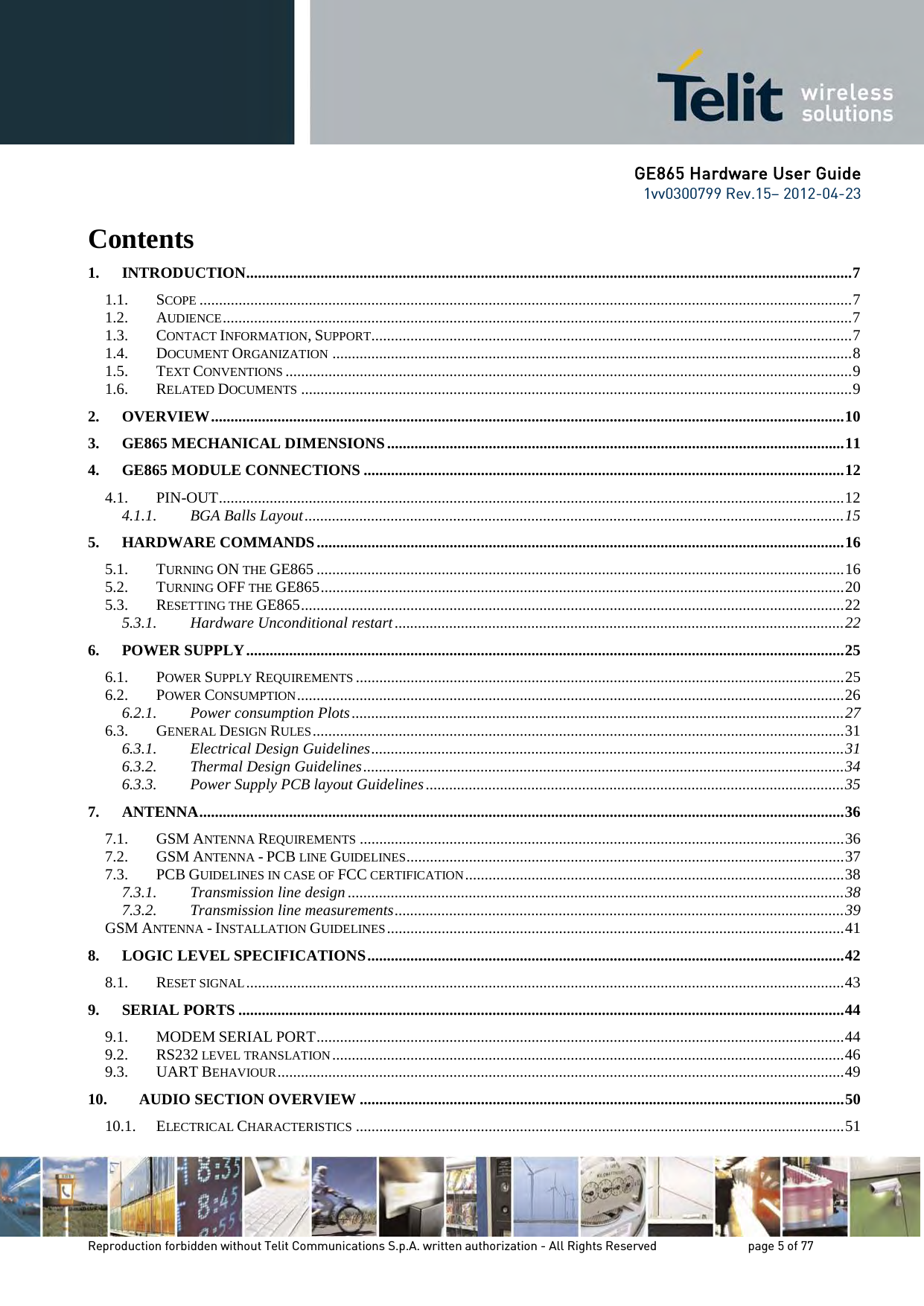 GE865 Hardware User Guide 1vv0300799 Rev.15– 2012-04-23 Reproduction forbidden without Telit Communications S.p.A. written authorization - All Rights Reserved page 5 of 77 Contents 1. INTRODUCTION ........................................................................................................................................................... 7 1.1. SCOPE ....................................................................................................................................................................... 7 1.2. AUDIENCE ................................................................................................................................................................. 7 1.3. CONTACT INFORMATION, SUPPORT ........................................................................................................................... 7 1.4. DOCUMENT ORGANIZATION ..................................................................................................................................... 8 1.5. TEXT CONVENTIONS ................................................................................................................................................. 9 1.6. RELATED DOCUMENTS ............................................................................................................................................. 9 2. OVERVIEW .................................................................................................................................................................. 10 3. GE865 MECHANICAL DIMENSIONS ..................................................................................................................... 11 4. GE865 MODULE CONNECTIONS ........................................................................................................................... 12 4.1. PIN-OUT ................................................................................................................................................................ 12 4.1.1. BGA Balls Layout .......................................................................................................................................... 15 5. HARDWARE COMMANDS ....................................................................................................................................... 16 5.1. TURNING ON THE GE865 ....................................................................................................................................... 16 5.2. TURNING OFF THE GE865 ...................................................................................................................................... 20 5.3. RESETTING THE GE865 ........................................................................................................................................... 22 5.3.1. Hardware Unconditional restart ................................................................................................................... 22 6. POWER SUPPLY ......................................................................................................................................................... 25 6.1. POWER SUPPLY REQUIREMENTS ............................................................................................................................. 25 6.2. POWER CONSUMPTION ............................................................................................................................................ 26 6.2.1. Power consumption Plots .............................................................................................................................. 27 6.3. GENERAL DESIGN RULES ........................................................................................................................................ 31 6.3.1. Electrical Design Guidelines ......................................................................................................................... 31 6.3.2. Thermal Design Guidelines ........................................................................................................................... 34 6.3.3. Power Supply PCB layout Guidelines ........................................................................................................... 35 7. ANTENNA ..................................................................................................................................................................... 36 7.1. GSM ANTENNA REQUIREMENTS ............................................................................................................................ 36 7.2. GSM ANTENNA - PCB LINE GUIDELINES ................................................................................................................ 37 7.3. PCB GUIDELINES IN CASE OF FCC CERTIFICATION ................................................................................................. 38 7.3.1. Transmission line design ............................................................................................................................... 38 7.3.2. Transmission line measurements ................................................................................................................... 39 GSM ANTENNA - INSTALLATION GUIDELINES ..................................................................................................................... 41 8. LOGIC LEVEL SPECIFICATIONS .......................................................................................................................... 42 8.1. RESET SIGNAL ......................................................................................................................................................... 43 9. SERIAL PORTS ........................................................................................................................................................... 44 9.1. MODEM SERIAL PORT ....................................................................................................................................... 44 9.2. RS232 LEVEL TRANSLATION ................................................................................................................................... 46 9.3. UART BEHAVIOUR ................................................................................................................................................. 49 10. AUDIO SECTION OVERVIEW ............................................................................................................................ 50 10.1. ELECTRICAL CHARACTERISTICS ............................................................................................................................. 51