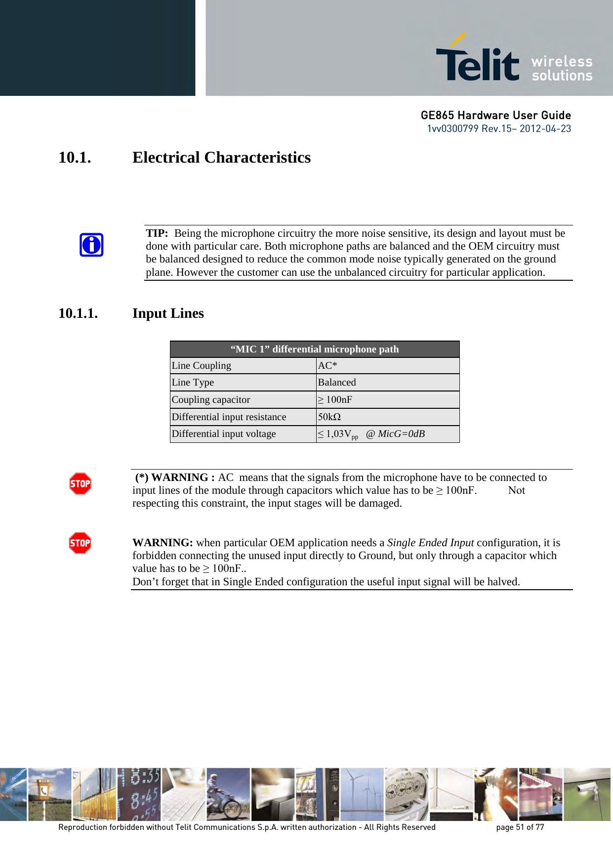 GE865 Hardware User Guide 1vv0300799 Rev.15– 2012-04-23 Reproduction forbidden without Telit Communications S.p.A. written authorization - All Rights Reserved page 51 of 77 10.1. Electrical Characteristics TIP: Being the microphone circuitry the more noise sensitive, its design and layout must be done with particular care. Both microphone paths are balanced and the OEM circuitry must be balanced designed to reduce the common mode noise typically generated on the ground plane. However the customer can use the unbalanced circuitry for particular application. 10.1.1. Input Lines “MIC 1” differential microphone path Line Coupling AC* Line Type Balanced Coupling capacitor ≥ 100nF Differential input resistance 50kΩ Differential input voltage ≤ 1,03Vpp @ MicG=0dB (*) WARNING : AC means that the signals from the microphone have to be connected to input lines of the module through capacitors which value has to be ≥ 100nF. Not respecting this constraint, the input stages will be damaged. WARNING: when particular OEM application needs a Single Ended Input configuration, it is forbidden connecting the unused input directly to Ground, but only through a capacitor which value has to be ≥ 100nF.. Don’t forget that in Single Ended configuration the useful input signal will be halved.