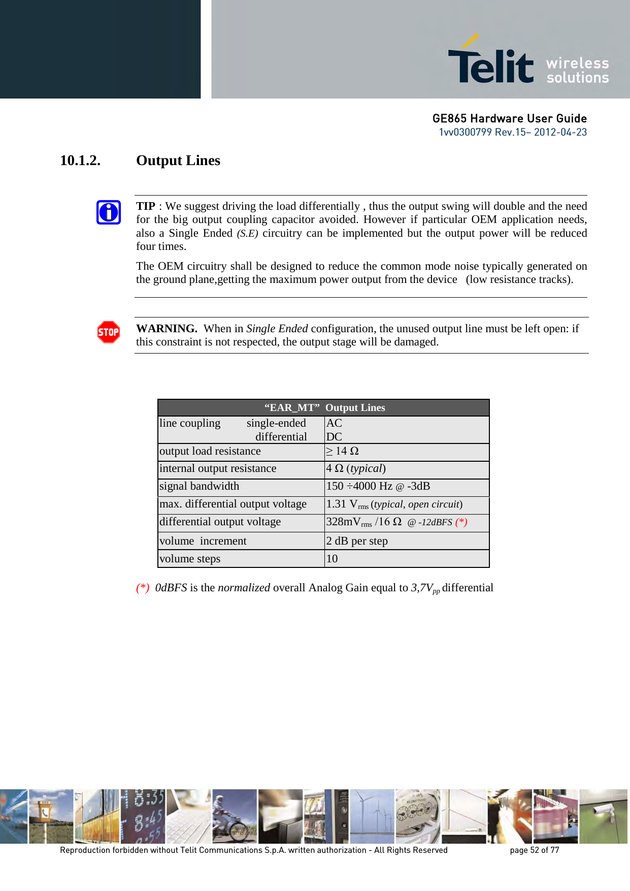GE865 Hardware User Guide 1vv0300799 Rev.15– 2012-04-23 Reproduction forbidden without Telit Communications S.p.A. written authorization - All Rights Reserved page 52 of 77 10.1.2. Output Lines WARNING. When in Single Ended configuration, the unused output line must be left open: if this constraint is not respected, the output stage will be damaged. “EAR_MT” Output Lines line coupling single-ended differential AC DC output load resistance ≥ 14 Ω internal output resistance 4 Ω (typical) signal bandwidth 150 ÷4000 Hz @ -3dB max. differential output voltage 1.31 Vrms (typical, open circuit) differential output voltage 328mVrms /16 Ω @ -12dBFS (*) volume increment 2 dB per step volume steps 10 (*) 0dBFS is the normalized overall Analog Gain equal to 3,7Vpp differential TIP : We suggest driving the load differentially , thus the output swing will double and the need for the big output coupling capacitor avoided. However if particular OEM application needs, also a Single Ended (S.E) circuitry can be implemented but the output power will be reduced four times. The OEM circuitry shall be designed to reduce the common mode noise typically generated on the ground plane,getting the maximum power output from the device (low resistance tracks).