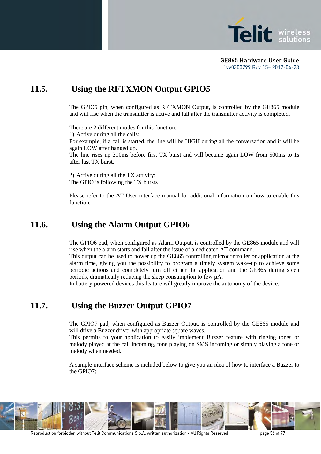 GE865 Hardware User Guide 1vv0300799 Rev.15– 2012-04-23 Reproduction forbidden without Telit Communications S.p.A. written authorization - All Rights Reserved page 56 of 77 11.5. Using the RFTXMON Output GPIO5 The GPIO5 pin, when configured as RFTXMON Output, is controlled by the GE865 module and will rise when the transmitter is active and fall after the transmitter activity is completed. There are 2 different modes for this function: 1) Active during all the calls: For example, if a call is started, the line will be HIGH during all the conversation and it will be again LOW after hanged up. The line rises up 300ms before first TX burst and will became again LOW from 500ms to 1s after last TX burst. 2) Active during all the TX activity: The GPIO is following the TX bursts Please refer to the AT User interface manual for additional information on how to enable this function. 11.6. Using the Alarm Output GPIO6 The GPIO6 pad, when configured as Alarm Output, is controlled by the GE865 module and will rise when the alarm starts and fall after the issue of a dedicated AT command. This output can be used to power up the GE865 controlling microcontroller or application at the alarm time, giving you the possibility to program a timely system wake-up to achieve some periodic actions and completely turn off either the application and the GE865 during sleep periods, dramatically reducing the sleep consumption to few μA. In battery-powered devices this feature will greatly improve the autonomy of the device. 11.7. Using the Buzzer Output GPIO7 The GPIO7 pad, when configured as Buzzer Output, is controlled by the GE865 module and will drive a Buzzer driver with appropriate square waves. This permits to your application to easily implement Buzzer feature with ringing tones or melody played at the call incoming, tone playing on SMS incoming or simply playing a tone or melody when needed. A sample interface scheme is included below to give you an idea of how to interface a Buzzer to the GPIO7: