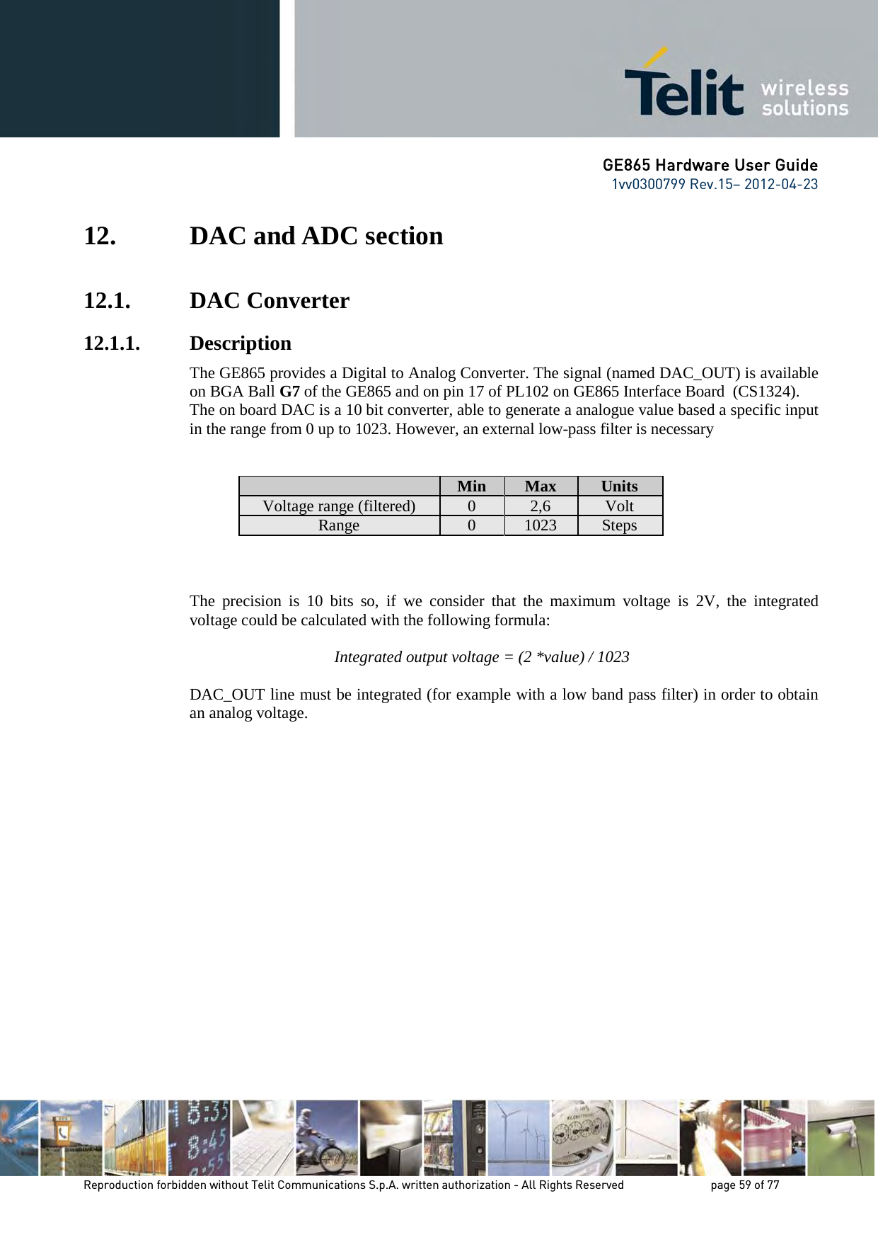 GE865 Hardware User Guide 1vv0300799 Rev.15– 2012-04-23 Reproduction forbidden without Telit Communications S.p.A. written authorization - All Rights Reserved page 59 of 77 12. DAC and ADC section 12.1. DAC Converter 12.1.1. Description The GE865 provides a Digital to Analog Converter. The signal (named DAC_OUT) is available on BGA Ball G7 of the GE865 and on pin 17 of PL102 on GE865 Interface Board (CS1324). The on board DAC is a 10 bit converter, able to generate a analogue value based a specific input in the range from 0 up to 1023. However, an external low-pass filter is necessary Min Max Units Voltage range (filtered) 0 2,6 Volt Range 0 1023 Steps The precision is 10 bits so, if we consider that the maximum voltage is 2V, the integrated voltage could be calculated with the following formula: Integrated output voltage = (2 *value) / 1023 DAC_OUT line must be integrated (for example with a low band pass filter) in order to obtain an analog voltage.