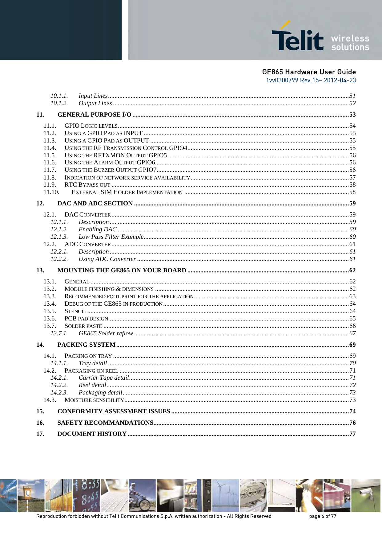 GE865 Hardware User Guide 1vv0300799 Rev.15– 2012-04-23 Reproduction forbidden without Telit Communications S.p.A. written authorization - All Rights Reserved page 6 of 77 10.1.1. Input Lines ..................................................................................................................................................... 51 10.1.2. Output Lines .................................................................................................................................................. 52 11. GENERAL PURPOSE I/O ...................................................................................................................................... 53 11.1. GPIO LOGIC LEVELS ............................................................................................................................................... 54 11.2. USING A GPIO PAD AS INPUT ............................................................................................................................... 55 11.3. USING A GPIO PAD AS OUTPUT ........................................................................................................................... 55 11.4. USING THE RF TRANSMISSION CONTROL GPIO4 .................................................................................................... 55 11.5. USING THE RFTXMON OUTPUT GPIO5 ................................................................................................................ 56 11.6. USING THE ALARM OUTPUT GPIO6 ........................................................................................................................ 56 11.7. USING THE BUZZER OUTPUT GPIO7 ....................................................................................................................... 56 11.8. INDICATION OF NETWORK SERVICE AVAILABILITY .................................................................................................. 57 11.9. RTC BYPASS OUT ................................................................................................................................................... 58 11.10. EXTERNAL SIM HOLDER IMPLEMENTATION ...................................................................................................... 58 12. DAC AND ADC SECTION ..................................................................................................................................... 59 12.1. DAC CONVERTER ................................................................................................................................................... 59 12.1.1. Description .................................................................................................................................................... 59 12.1.2. Enabling DAC ............................................................................................................................................... 60 12.1.3. Low Pass Filter Example ............................................................................................................................... 60 12.2. ADC CONVERTER ................................................................................................................................................... 61 12.2.1. Description .................................................................................................................................................... 61 12.2.2. Using ADC Converter ................................................................................................................................... 61 13. MOUNTING THE GE865 ON YOUR BOARD .................................................................................................... 62 13.1. GENERAL ................................................................................................................................................................ 62 13.2. MODULE FINISHING & DIMENSIONS ........................................................................................................................ 62 13.3. RECOMMENDED FOOT PRINT FOR THE APPLICATION ................................................................................................ 63 13.4. DEBUG OF THE GE865 IN PRODUCTION ................................................................................................................... 64 13.5. STENCIL .................................................................................................................................................................. 64 13.6. PCB PAD DESIGN .................................................................................................................................................... 65 13.7. SOLDER PASTE ........................................................................................................................................................ 66 13.7.1. GE865 Solder reflow ..................................................................................................................................... 67 14. PACKING SYSTEM ................................................................................................................................................ 69 14.1. PACKING ON TRAY .................................................................................................................................................. 69 14.1.1. Tray detail ..................................................................................................................................................... 70 14.2. PACKAGING ON REEL .............................................................................................................................................. 71 14.2.1. Carrier Tape detail ........................................................................................................................................ 71 14.2.2. Reel detail ...................................................................................................................................................... 72 14.2.3. Packaging detail ............................................................................................................................................ 73 14.3. MOISTURE SENSIBILITY ........................................................................................................................................... 73 15. CONFORMITY ASSESSMENT ISSUES .............................................................................................................. 74 16. SAFETY RECOMMANDATIONS ......................................................................................................................... 76 17. DOCUMENT HISTORY ......................................................................................................................................... 77