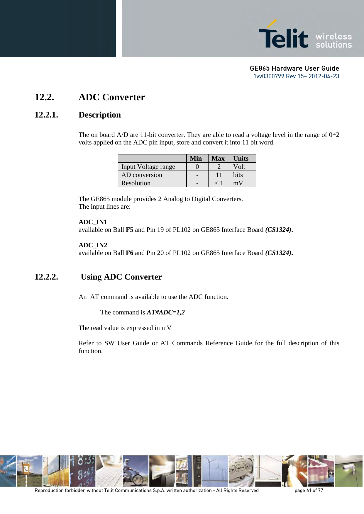 GE865 Hardware User Guide 1vv0300799 Rev.15– 2012-04-23 Reproduction forbidden without Telit Communications S.p.A. written authorization - All Rights Reserved page 61 of 77 12.2. ADC Converter 12.2.1. Description The on board A/D are 11-bit converter. They are able to read a voltage level in the range of 0÷2 volts applied on the ADC pin input, store and convert it into 11 bit word. Min Max Units Input Voltage range 0 2 Volt AD conversion - 11 bits Resolution - < 1 mV The GE865 module provides 2 Analog to Digital Converters. The input lines are: ADC_IN1 available on Ball F5 and Pin 19 of PL102 on GE865 Interface Board (CS1324). ADC_IN2 available on Ball F6 and Pin 20 of PL102 on GE865 Interface Board (CS1324). 12.2.2. Using ADC Converter An AT command is available to use the ADC function. The command is AT#ADC=1,2 The read value is expressed in mV Refer to SW User Guide or AT Commands Reference Guide for the full description of this function.