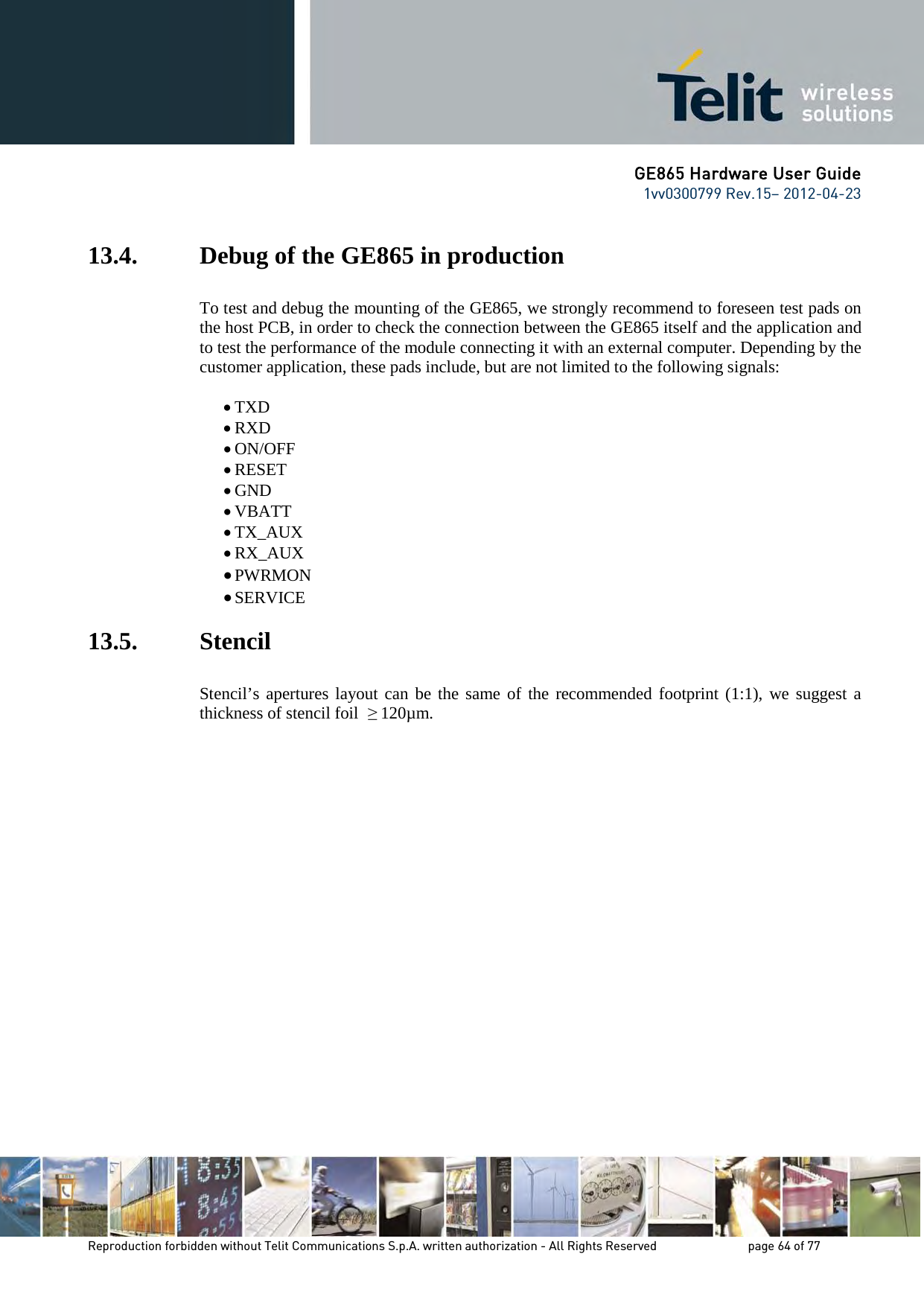 GE865 Hardware User Guide 1vv0300799 Rev.15– 2012-04-23 Reproduction forbidden without Telit Communications S.p.A. written authorization - All Rights Reserved page 64 of 77 13.4. Debug of the GE865 in production To test and debug the mounting of the GE865, we strongly recommend to foreseen test pads on the host PCB, in order to check the connection between the GE865 itself and the application and to test the performance of the module connecting it with an external computer. Depending by the customer application, these pads include, but are not limited to the following signals: • TXD • RXD • ON/OFF • RESET • GND • VBATT • TX_AUX • RX_AUX • PWRMON • SERVICE 13.5. Stencil Stencil’s apertures layout can be the same of the recommended footprint (1:1), we suggest a thickness of stencil foil ≥ 120µm.