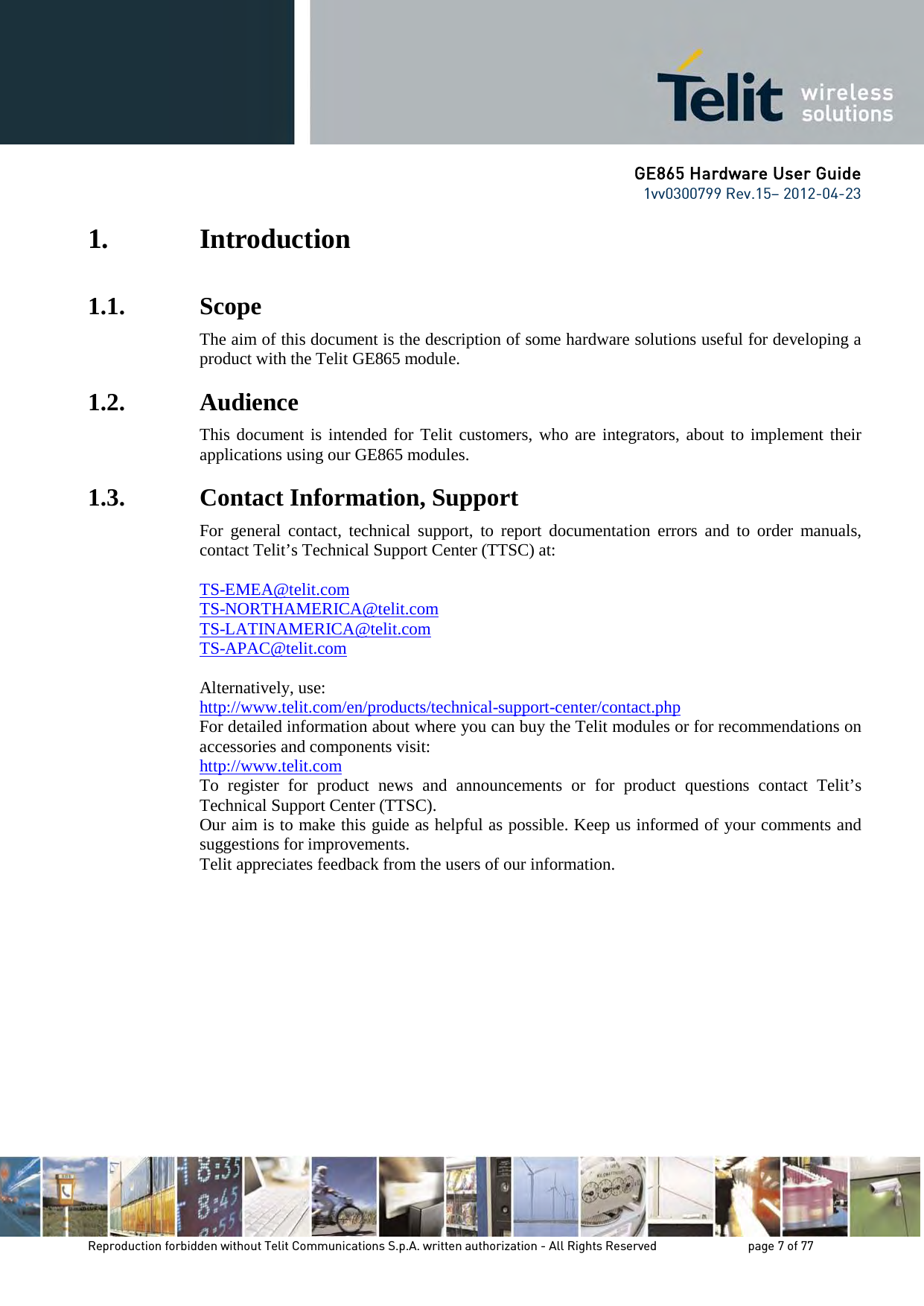 GE865 Hardware User Guide 1vv0300799 Rev.15– 2012-04-23 Reproduction forbidden without Telit Communications S.p.A. written authorization - All Rights Reserved page 7 of 77 1. Introduction 1.1. Scope The aim of this document is the description of some hardware solutions useful for developing a product with the Telit GE865 module. 1.2. Audience This document is intended for Telit customers, who are integrators, about to implement their applications using our GE865 modules. 1.3. Contact Information, Support For general contact, technical support, to report documentation errors and to order manuals, contact Telit’s Technical Support Center (TTSC) at: TS-EMEA@telit.com TS-NORTHAMERICA@telit.com TS-LATINAMERICA@telit.com TS-APAC@telit.com Alternatively, use: http://www.telit.com/en/products/technical-support-center/contact.php For detailed information about where you can buy the Telit modules or for recommendations on accessories and components visit: http://www.telit.com To register for product news and announcements or for product questions contact Telit’s Technical Support Center (TTSC). Our aim is to make this guide as helpful as possible. Keep us informed of your comments and suggestions for improvements. Telit appreciates feedback from the users of our information.