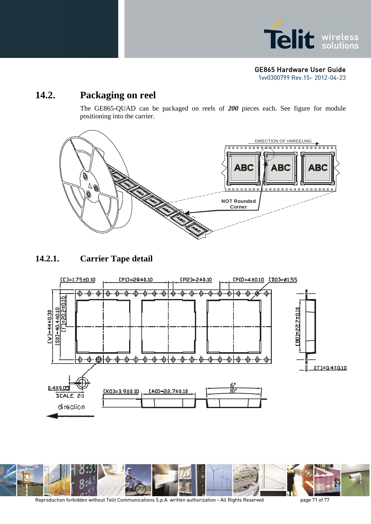 GE865 Hardware User Guide 1vv0300799 Rev.15– 2012-04-23 Reproduction forbidden without Telit Communications S.p.A. written authorization - All Rights Reserved page 71 of 77 14.2. Packaging on reel The GE865-QUAD can be packaged on reels of 200 pieces each. See figure for module positioning into the carrier. 14.2.1. Carrier Tape detail NOT Rounded Corner DIRECTION OF UNREELING