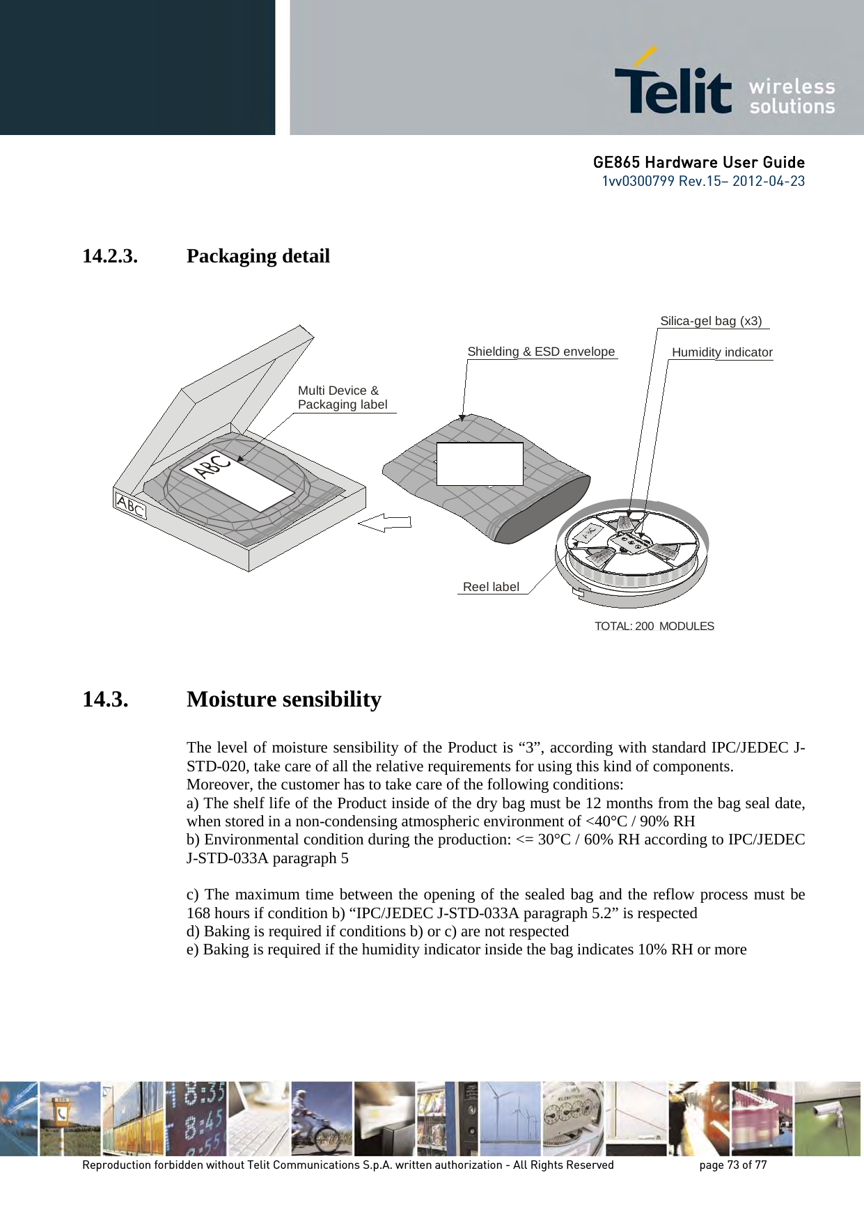 GE865 Hardware User Guide 1vv0300799 Rev.15– 2012-04-23 Reproduction forbidden without Telit Communications S.p.A. written authorization - All Rights Reserved page 73 of 77 14.2.3. Packaging detail 14.3. Moisture sensibility The level of moisture sensibility of the Product is “3”, according with standard IPC/JEDEC J-STD-020, take care of all the relative requirements for using this kind of components. Moreover, the customer has to take care of the following conditions: a) The shelf life of the Product inside of the dry bag must be 12 months from the bag seal date, when stored in a non-condensing atmospheric environment of <40°C / 90% RH b) Environmental condition during the production: <= 30°C / 60% RH according to IPC/JEDEC J-STD-033A paragraph 5 c) The maximum time between the opening of the sealed bag and the reflow process must be 168 hours if condition b) “IPC/JEDEC J-STD-033A paragraph 5.2” is respected d) Baking is required if conditions b) or c) are not respected e) Baking is required if the humidity indicator inside the bag indicates 10% RH or more Shielding & ESD envelopeMulti Device &Packaging labelTOTAL: 200 MODULESSilica-gel bag (x3)Humidity indicatorReel label