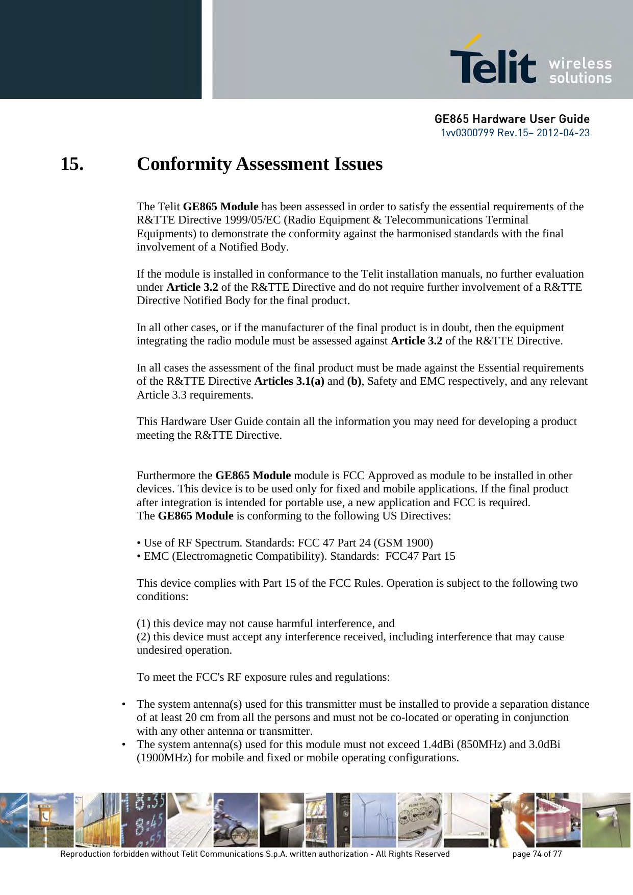GE865 Hardware User Guide 1vv0300799 Rev.15– 2012-04-23 Reproduction forbidden without Telit Communications S.p.A. written authorization - All Rights Reserved page 74 of 77 15. Conformity Assessment Issues The Telit GE865 Module has been assessed in order to satisfy the essential requirements of the R&TTE Directive 1999/05/EC (Radio Equipment & Telecommunications Terminal Equipments) to demonstrate the conformity against the harmonised standards with the final involvement of a Notified Body. If the module is installed in conformance to the Telit installation manuals, no further evaluation under Article 3.2 of the R&TTE Directive and do not require further involvement of a R&TTE Directive Notified Body for the final product. In all other cases, or if the manufacturer of the final product is in doubt, then the equipment integrating the radio module must be assessed against Article 3.2 of the R&TTE Directive. In all cases the assessment of the final product must be made against the Essential requirements of the R&TTE Directive Articles 3.1(a) and (b), Safety and EMC respectively, and any relevant Article 3.3 requirements. This Hardware User Guide contain all the information you may need for developing a product meeting the R&TTE Directive. Furthermore the GE865 Module module is FCC Approved as module to be installed in other devices. This device is to be used only for fixed and mobile applications. If the final product after integration is intended for portable use, a new application and FCC is required. The GE865 Module is conforming to the following US Directives: • Use of RF Spectrum. Standards: FCC 47 Part 24 (GSM 1900) • EMC (Electromagnetic Compatibility). Standards: FCC47 Part 15 This device complies with Part 15 of the FCC Rules. Operation is subject to the following two conditions: (1) this device may not cause harmful interference, and (2) this device must accept any interference received, including interference that may cause undesired operation. To meet the FCC's RF exposure rules and regulations: • The system antenna(s) used for this transmitter must be installed to provide a separation distance of at least 20 cm from all the persons and must not be co-located or operating in conjunction with any other antenna or transmitter. • The system antenna(s) used for this module must not exceed 1.4dBi (850MHz) and 3.0dBi (1900MHz) for mobile and fixed or mobile operating configurations.