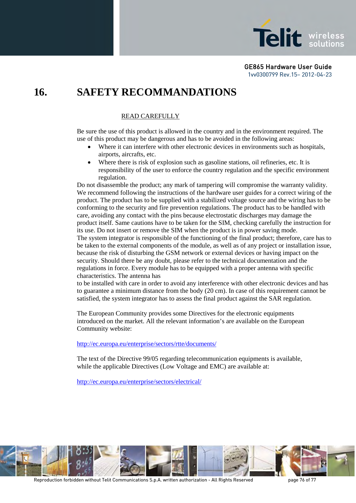 GE865 Hardware User Guide 1vv0300799 Rev.15– 2012-04-23 Reproduction forbidden without Telit Communications S.p.A. written authorization - All Rights Reserved page 76 of 77 16. SAFETY RECOMMANDATIONS READ CAREFULLY Be sure the use of this product is allowed in the country and in the environment required. The use of this product may be dangerous and has to be avoided in the following areas: • Where it can interfere with other electronic devices in environments such as hospitals, airports, aircrafts, etc. • Where there is risk of explosion such as gasoline stations, oil refineries, etc. It is responsibility of the user to enforce the country regulation and the specific environment regulation. Do not disassemble the product; any mark of tampering will compromise the warranty validity. We recommend following the instructions of the hardware user guides for a correct wiring of the product. The product has to be supplied with a stabilized voltage source and the wiring has to be conforming to the security and fire prevention regulations. The product has to be handled with care, avoiding any contact with the pins because electrostatic discharges may damage the product itself. Same cautions have to be taken for the SIM, checking carefully the instruction for its use. Do not insert or remove the SIM when the product is in power saving mode. The system integrator is responsible of the functioning of the final product; therefore, care has to be taken to the external components of the module, as well as of any project or installation issue, because the risk of disturbing the GSM network or external devices or having impact on the security. Should there be any doubt, please refer to the technical documentation and the regulations in force. Every module has to be equipped with a proper antenna with specific characteristics. The antenna has to be installed with care in order to avoid any interference with other electronic devices and has to guarantee a minimum distance from the body (20 cm). In case of this requirement cannot be satisfied, the system integrator has to assess the final product against the SAR regulation. The European Community provides some Directives for the electronic equipments introduced on the market. All the relevant information’s are available on the European Community website: http://ec.europa.eu/enterprise/sectors/rtte/documents/ The text of the Directive 99/05 regarding telecommunication equipments is available, while the applicable Directives (Low Voltage and EMC) are available at: http://ec.europa.eu/enterprise/sectors/electrical/