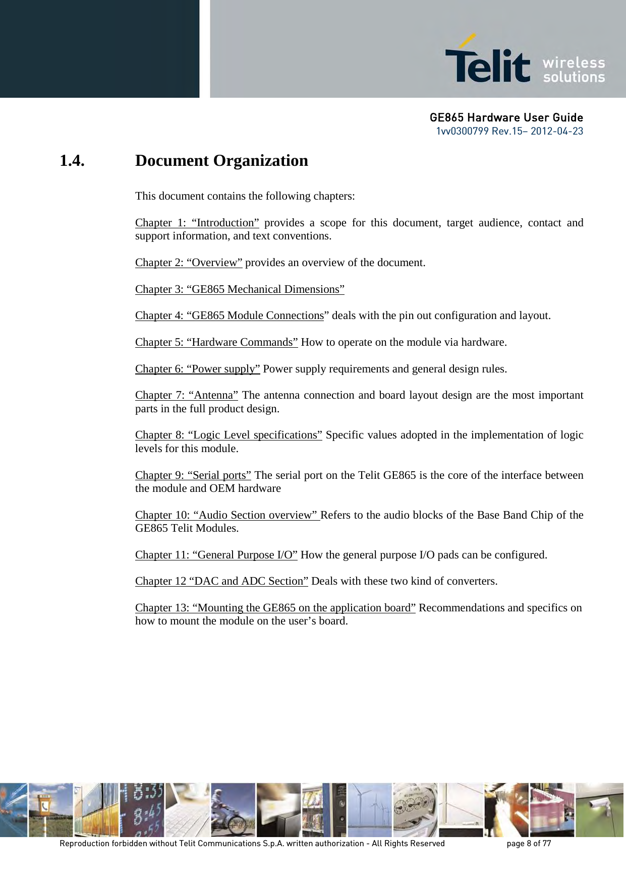 GE865 Hardware User Guide 1vv0300799 Rev.15– 2012-04-23 Reproduction forbidden without Telit Communications S.p.A. written authorization - All Rights Reserved page 8 of 77 1.4. Document Organization This document contains the following chapters: Chapter 1: “Introduction” provides a scope for this document, target audience, contact and support information, and text conventions. Chapter 2: “Overview” provides an overview of the document. Chapter 3: “GE865 Mechanical Dimensions” Chapter 4: “GE865 Module Connections ” deals with the pin out configuration and layout. Chapter 5: “Hardware Commands” How to operate on the module via hardware. Chapter 6: “Power supply” Power supply requirements and general design rules. Chapter 7: “Antenna” The antenna connection and board layout design are the most important parts in the full product design. Chapter 8: “Logic Level specifications” Specific values adopted in the implementation of logic levels for this module. Chapter 9: “Serial ports” The serial port on the Telit GE865 is the core of the interface between the module and OEM hardware Chapter 10: “Audio Section overview” Refers to the audio blocks of the Base Band Chip of the GE865 Telit Modules. Chapter 11: “General Purpose I/O” How the general purpose I/O pads can be configured. Chapter 12 “DAC and ADC Section” Deals with these two kind of converters. Chapter 13: “Mounting the GE865 on the application board” Recommendations and specifics on how to mount the module on the user’s board.