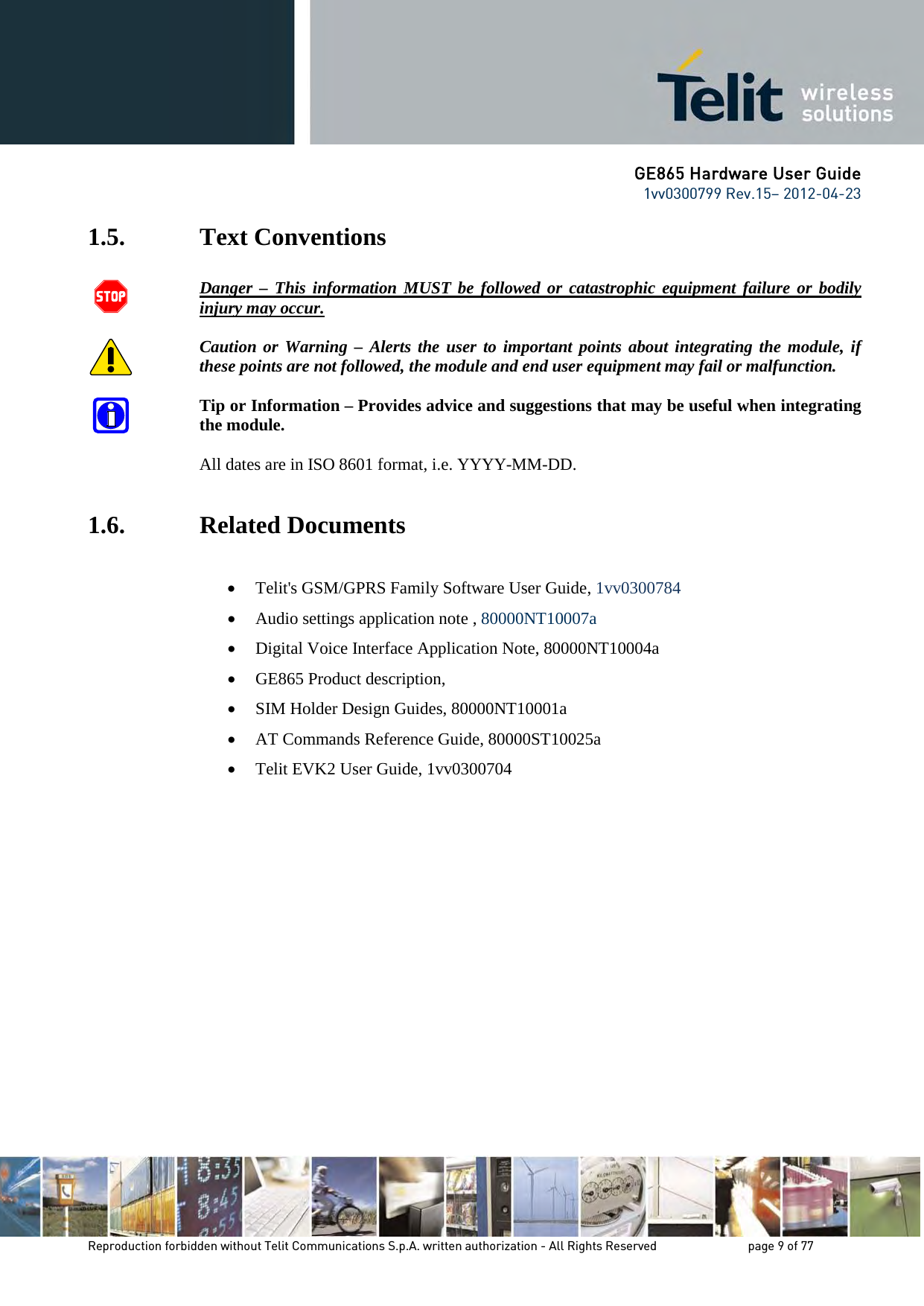 GE865 Hardware User Guide 1vv0300799 Rev.15– 2012-04-23 Reproduction forbidden without Telit Communications S.p.A. written authorization - All Rights Reserved page 9 of 77 1.5. Text Conventions Danger – This information MUST be followed or catastrophic equipment failure or bodily injury may occur. Caution or Warning – Alerts the user to important points about integrating the module, if these points are not followed, the module and end user equipment may fail or malfunction. Tip or Information – Provides advice and suggestions that may be useful when integrating the module. All dates are in ISO 8601 format, i.e. YYYY-MM-DD. 1.6. Related Documents • Telit's GSM/GPRS Family Software User Guide, 1vv0300784 • Audio settings application note , 80000NT10007a • Digital Voice Interface Application Note, 80000NT10004a • GE865 Product description, • SIM Holder Design Guides, 80000NT10001a • AT Commands Reference Guide, 80000ST10025a • Telit EVK2 User Guide, 1vv0300704