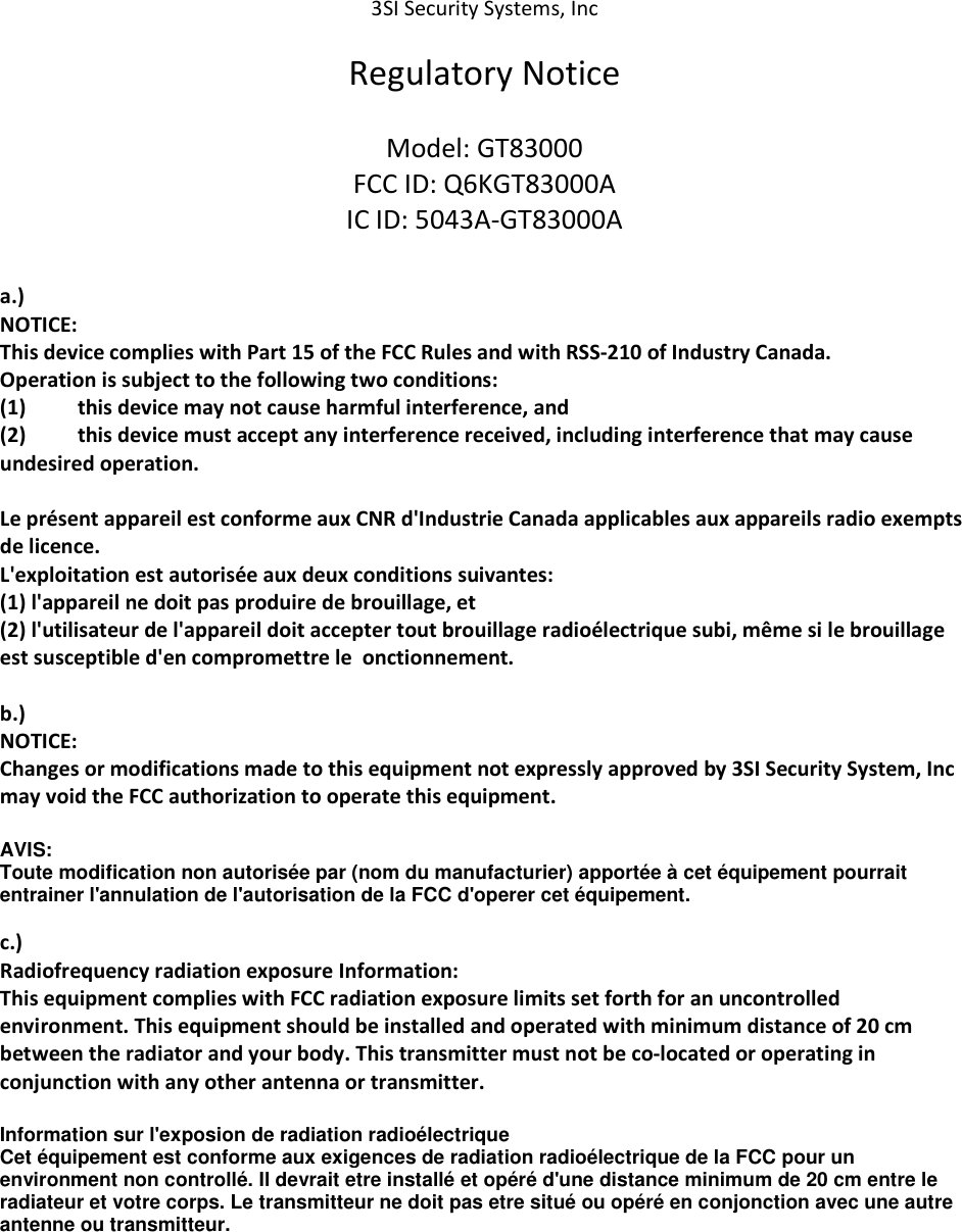 3SI Security Systems, Inc Regulatory Notice Model: GT83000 FCC ID: Q6KGT83000A IC ID: 5043A-GT83000A a.) NOTICE: This device complies with Part 15 of the FCC Rules and with RSS-210 of Industry Canada. Operation is subject to the following two conditions: (1) this device may not cause harmful interference, and (2) this device must accept any interference received, including interference that may cause undesired operation. Le présent appareil est conforme aux CNR d'Industrie Canada applicables aux appareils radio exempts de licence. L'exploitation est autorisée aux deux conditions suivantes: (1) l'appareil ne doit pas produire de brouillage, et (2) l'utilisateur de l'appareil doit accepter tout brouillage radioélectrique subi, même si le brouillage est susceptible d'en compromettre le onctionnement. b.) NOTICE: Changes or modifications made to this equipment not expressly approved by 3SI Security System, Inc may void the FCC authorization to operate this equipment. AVIS: Toute modification non autorisée par (nom du manufacturier) apportée à cet équipement pourrait entrainer l'annulation de l'autorisation de la FCC d'operer cet équipement. c.) Radiofrequency radiation exposure Information: This equipment complies with FCC radiation exposure limits set forth for an uncontrolled environment. This equipment should be installed and operated with minimum distance of 20 cm between the radiator and your body. This transmitter must not be co-located or operating in conjunction with any other antenna or transmitter. Information sur l'exposion de radiation radioélectrique Cet équipement est conforme aux exigences de radiation radioélectrique de la FCC pour un environment non controllé. Il devrait etre installé et opéré d'une distance minimum de 20 cm entre le radiateur et votre corps. Le transmitteur ne doit pas etre situé ou opéré en conjonction avec une autre antenne ou transmitteur.