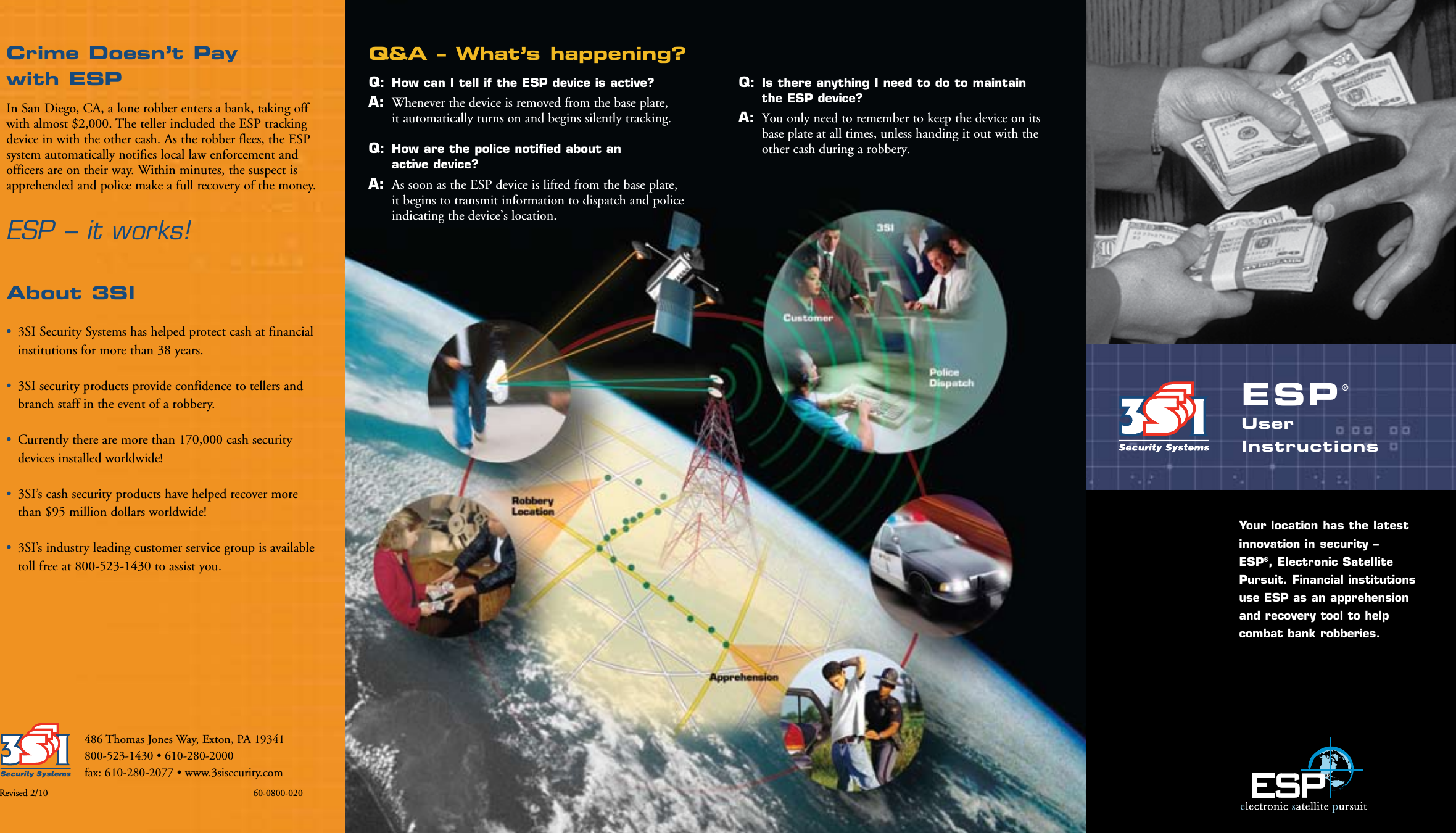486 Thomas Jones Way, Exton, PA 19341800-523-1430 • 610-280-2000fax: 610-280-2077 • www.3sisecurity.comESP®User  InstructionsYour location has the latest innovation in security –  ESP®, Electronic Satellite Pursuit. Financial institutions use ESP as an apprehension and recovery tool to help combat bank robberies.Q&amp;A – What’s happening?Q:   How can I tell if the ESP device is active? A:  Whenever the device is removed from the base plate,  it automatically turns on and begins silently tracking. Q:   How are the police notified about an  active device? A:  As soon as the ESP device is lifted from the base plate,  it begins to transmit information to dispatch and police indicating the device’s location. Q:   Is there anything I need to do to maintain  the ESP device? A:  You only need to remember to keep the device on its base plate at all times, unless handing it out with the other cash during a robbery.Revised 2/10                                  60-0800-020Crime Doesn’t Pay  with ESP In San Diego, CA, a lone robber enters a bank, taking off with almost $2,000. The teller included the ESP tracking device in with the other cash. As the robber flees, the ESP system automatically notifies local law enforcement and officers are on their way. Within minutes, the suspect is apprehended and police make a full recovery of the money.ESP – it works!About 3SI•  3SI Security Systems has helped protect cash at financial institutions for more than 38 years.•  3SI security products provide confidence to tellers and branch staff in the event of a robbery.•  Currently there are more than 170,000 cash security devices installed worldwide!•  3SI’s cash security products have helped recover more than $95 million dollars worldwide!•  3SI’s industry leading customer service group is available toll free at 800-523-1430 to assist you.