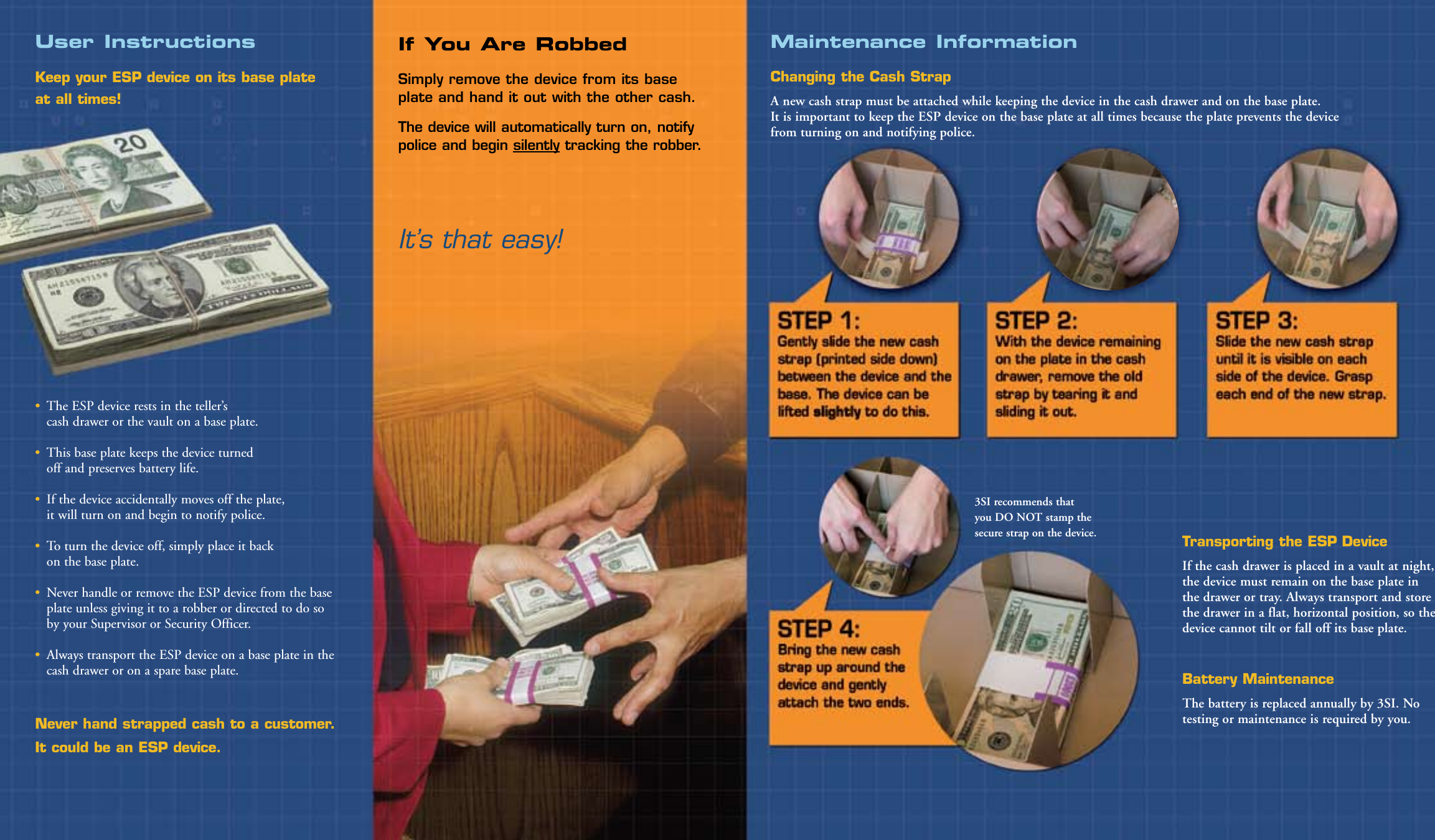 User InstructionsKeep your ESP device on its base plate  at all times!•  The ESP device rests in the teller’s  cash drawer or the vault on a base plate. •  This base plate keeps the device turned  off and preserves battery life.•  If the device accidentally moves off the plate,  it will turn on and begin to notify police. •  To turn the device off, simply place it back  on the base plate. •  Never handle or remove the ESP device from the base plate unless giving it to a robber or directed to do so by your Supervisor or Security Officer.•  Always transport the ESP device on a base plate in the cash drawer or on a spare base plate.Never hand strapped cash to a customer. It could be an ESP device.Maintenance InformationChanging the Cash Strap A new cash strap must be attached while keeping the device in the cash drawer and on the base plate.  It is important to keep the ESP device on the base plate at all times because the plate prevents the device  from turning on and notifying police. Transporting the ESP Device If the cash drawer is placed in a vault at night, the device must remain on the base plate in the drawer or tray. Always transport and store the drawer in a flat, horizontal position, so the device cannot tilt or fall off its base plate.Battery MaintenanceThe battery is replaced annually by 3SI. No testing or maintenance is required by you. 3SI recommends that you DO NOT stamp the secure strap on the device.If You Are RobbedSimply remove the device from its base plate and hand it out with the other cash.The device will automatically turn on, notify police and begin silently tracking the robber.It’s that easy!