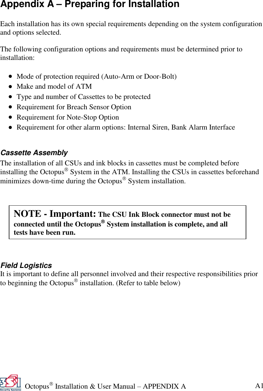   Octopus  Installation &amp; User Manual – APPENDIX A   A1  Appendix A – Preparing for Installation  Each installation has its own special requirements depending on the system configuration and options selected.   The following configuration options and requirements must be determined prior to installation:    Mode of protection required (Auto-Arm or Door-Bolt)  Make and model of ATM  Type and number of Cassettes to be protected  Requirement for Breach Sensor Option  Requirement for Note-Stop Option  Requirement for other alarm options: Internal Siren, Bank Alarm Interface   Cassette Assembly The installation of all CSUs and ink blocks in cassettes must be completed before installing the Octopus  System in the ATM. Installing the CSUs in cassettes beforehand minimizes down-time during the Octopus  System installation.           Field Logistics  It is important to define all personnel involved and their respective responsibilities prior to beginning the Octopus  installation. (Refer to table below)  NOTE - Important: The CSU Ink Block connector must not be connected until the Octopus  System installation is complete, and all tests have been run. 