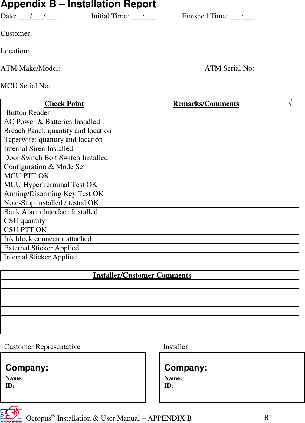   Octopus  Installation &amp; User Manual – APPENDIX B B1 Appendix B – Installation Report Date: ___/___/___    Initial Time: ___:___             Finished Time: ___:___  Customer:                    Location:     ATM Make/Model:              ATM Serial No:  MCU Serial No:              Check Point Remarks/Comments √ iButton Reader   AC Power &amp; Batteries Installed   Breach Panel: quantity and location   Taperwire: quantity and location   Internal Siren Installed   Door Switch Bolt Switch Installed   Configuration &amp; Mode Set   MCU PTT OK   MCU HyperTerminal Test OK   Arming/Disarming Key Test OK   Note-Stop installed / tested OK   Bank Alarm Interface Installed   CSU quantity    CSU PTT OK   Ink block connector attached   External Sticker Applied   Internal Sticker Applied     Installer/Customer Comments                 Customer Representative          Installer   Company: Name: ID:   Signature Company: Name: ID:   Signature 