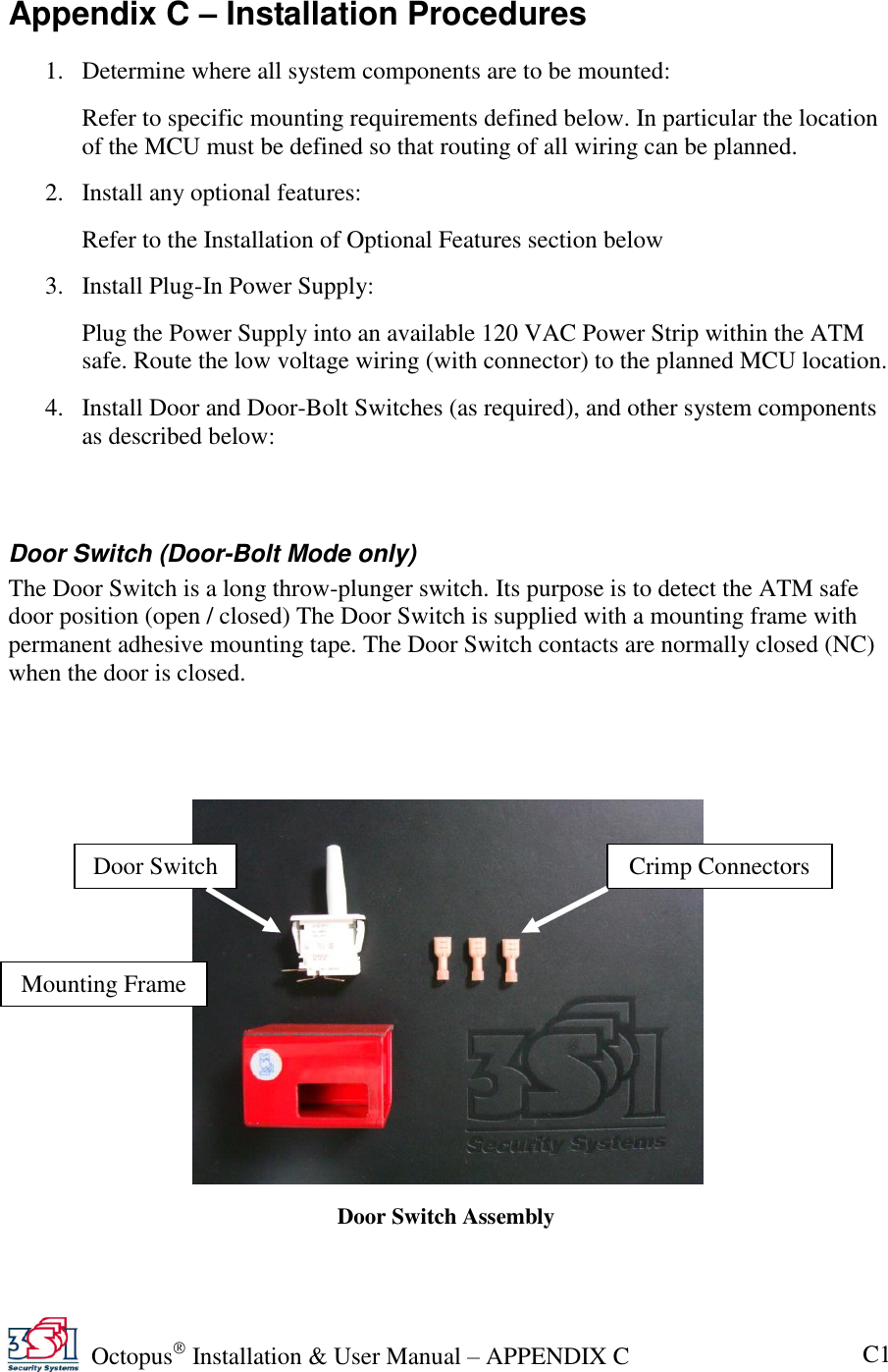   Octopus  Installation &amp; User Manual – APPENDIX C C1 Appendix C – Installation Procedures 1. Determine where all system components are to be mounted: Refer to specific mounting requirements defined below. In particular the location of the MCU must be defined so that routing of all wiring can be planned. 2. Install any optional features: Refer to the Installation of Optional Features section below 3. Install Plug-In Power Supply: Plug the Power Supply into an available 120 VAC Power Strip within the ATM safe. Route the low voltage wiring (with connector) to the planned MCU location. 4. Install Door and Door-Bolt Switches (as required), and other system components as described below:  Door Switch (Door-Bolt Mode only) The Door Switch is a long throw-plunger switch. Its purpose is to detect the ATM safe door position (open / closed) The Door Switch is supplied with a mounting frame with permanent adhesive mounting tape. The Door Switch contacts are normally closed (NC) when the door is closed.       Door Switch Mounting Frame Door Switch Assembly Crimp Connectors 