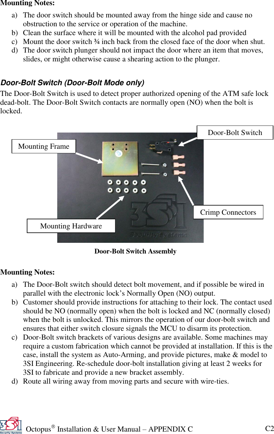   Octopus  Installation &amp; User Manual – APPENDIX C C2 Mounting Notes: a) The door switch should be mounted away from the hinge side and cause no obstruction to the service or operation of the machine. b) Clean the surface where it will be mounted with the alcohol pad provided c) Mount the door switch ¾ inch back from the closed face of the door when shut. d) The door switch plunger should not impact the door where an item that moves, slides, or might otherwise cause a shearing action to the plunger.  Door-Bolt Switch (Door-Bolt Mode only) The Door-Bolt Switch is used to detect proper authorized opening of the ATM safe lock dead-bolt. The Door-Bolt Switch contacts are normally open (NO) when the bolt is locked.      Mounting Notes: a) The Door-Bolt switch should detect bolt movement, and if possible be wired in parallel with the electronic lock’s Normally Open (NO) output. b) Customer should provide instructions for attaching to their lock. The contact used should be NO (normally open) when the bolt is locked and NC (normally closed) when the bolt is unlocked. This mirrors the operation of our door-bolt switch and ensures that either switch closure signals the MCU to disarm its protection. c) Door-Bolt switch brackets of various designs are available. Some machines may require a custom fabrication which cannot be provided at installation. If this is the case, install the system as Auto-Arming, and provide pictures, make &amp; model to 3SI Engineering. Re-schedule door-bolt installation giving at least 2 weeks for 3SI to fabricate and provide a new bracket assembly. d) Route all wiring away from moving parts and secure with wire-ties. Door-Bolt Switch Assembly Mounting Frame Door-Bolt Switch Crimp Connectors Mounting Hardware 