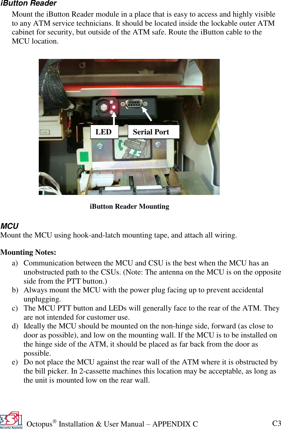   Octopus  Installation &amp; User Manual – APPENDIX C C3  iButton Reader Mount the iButton Reader module in a place that is easy to access and highly visible to any ATM service technicians. It should be located inside the lockable outer ATM cabinet for security, but outside of the ATM safe. Route the iButton cable to the MCU location.     MCU Mount the MCU using hook-and-latch mounting tape, and attach all wiring. Mounting Notes: a) Communication between the MCU and CSU is the best when the MCU has an unobstructed path to the CSUs. (Note: The antenna on the MCU is on the opposite side from the PTT button.) b) Always mount the MCU with the power plug facing up to prevent accidental unplugging. c) The MCU PTT button and LEDs will generally face to the rear of the ATM. They are not intended for customer use. d) Ideally the MCU should be mounted on the non-hinge side, forward (as close to door as possible), and low on the mounting wall. If the MCU is to be installed on the hinge side of the ATM, it should be placed as far back from the door as possible. e) Do not place the MCU against the rear wall of the ATM where it is obstructed by the bill picker. In 2-cassette machines this location may be acceptable, as long as the unit is mounted low on the rear wall.  LED Serial Port iButton Reader Mounting 