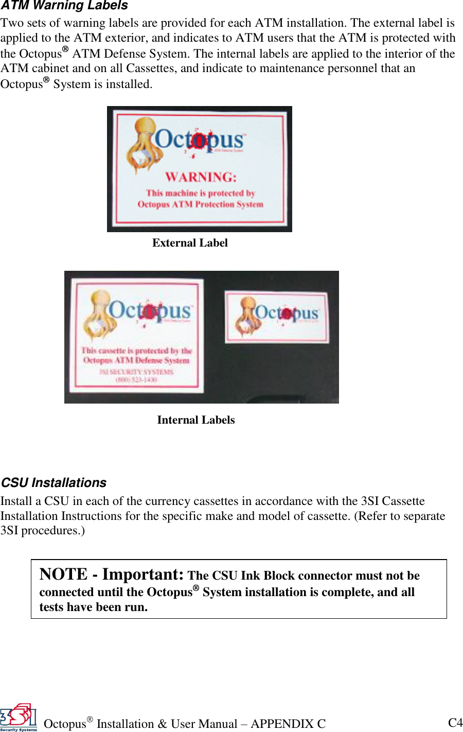   Octopus  Installation &amp; User Manual – APPENDIX C C4 ATM Warning Labels Two sets of warning labels are provided for each ATM installation. The external label is applied to the ATM exterior, and indicates to ATM users that the ATM is protected with the Octopus  ATM Defense System. The internal labels are applied to the interior of the ATM cabinet and on all Cassettes, and indicate to maintenance personnel that an Octopus  System is installed.                         CSU Installations Install a CSU in each of the currency cassettes in accordance with the 3SI Cassette Installation Instructions for the specific make and model of cassette. (Refer to separate 3SI procedures.)External Label Internal Labels NOTE - Important: The CSU Ink Block connector must not be connected until the Octopus  System installation is complete, and all tests have been run. 