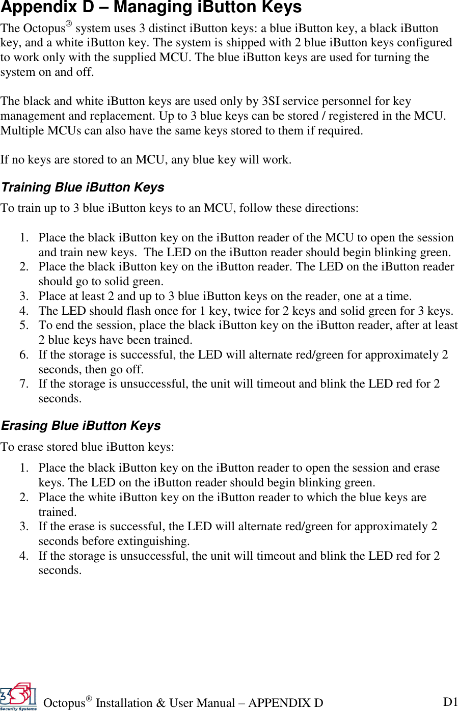   Octopus  Installation &amp; User Manual – APPENDIX D D1 Appendix D – Managing iButton Keys The Octopus  system uses 3 distinct iButton keys: a blue iButton key, a black iButton key, and a white iButton key. The system is shipped with 2 blue iButton keys configured to work only with the supplied MCU. The blue iButton keys are used for turning the system on and off.   The black and white iButton keys are used only by 3SI service personnel for key management and replacement. Up to 3 blue keys can be stored / registered in the MCU. Multiple MCUs can also have the same keys stored to them if required.  If no keys are stored to an MCU, any blue key will work. Training Blue iButton Keys To train up to 3 blue iButton keys to an MCU, follow these directions:  1. Place the black iButton key on the iButton reader of the MCU to open the session and train new keys.  The LED on the iButton reader should begin blinking green. 2. Place the black iButton key on the iButton reader. The LED on the iButton reader should go to solid green. 3. Place at least 2 and up to 3 blue iButton keys on the reader, one at a time. 4. The LED should flash once for 1 key, twice for 2 keys and solid green for 3 keys. 5. To end the session, place the black iButton key on the iButton reader, after at least 2 blue keys have been trained. 6. If the storage is successful, the LED will alternate red/green for approximately 2 seconds, then go off. 7. If the storage is unsuccessful, the unit will timeout and blink the LED red for 2 seconds. Erasing Blue iButton Keys To erase stored blue iButton keys: 1. Place the black iButton key on the iButton reader to open the session and erase keys. The LED on the iButton reader should begin blinking green. 2. Place the white iButton key on the iButton reader to which the blue keys are trained. 3. If the erase is successful, the LED will alternate red/green for approximately 2 seconds before extinguishing. 4. If the storage is unsuccessful, the unit will timeout and blink the LED red for 2 seconds.  