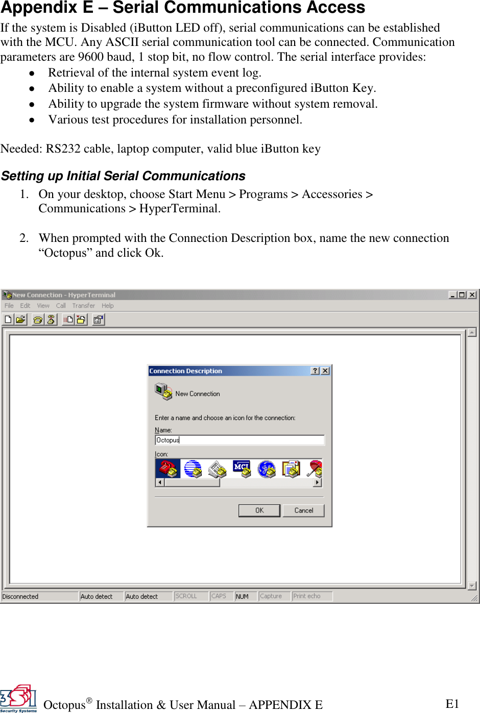   Octopus  Installation &amp; User Manual – APPENDIX E E1 Appendix E – Serial Communications Access If the system is Disabled (iButton LED off), serial communications can be established with the MCU. Any ASCII serial communication tool can be connected. Communication parameters are 9600 baud, 1 stop bit, no flow control. The serial interface provides:  Retrieval of the internal system event log.  Ability to enable a system without a preconfigured iButton Key.  Ability to upgrade the system firmware without system removal.  Various test procedures for installation personnel.  Needed: RS232 cable, laptop computer, valid blue iButton key  Setting up Initial Serial Communications 1. On your desktop, choose Start Menu &gt; Programs &gt; Accessories &gt; Communications &gt; HyperTerminal.  2. When prompted with the Connection Description box, name the new connection ―Octopus‖ and click Ok.       