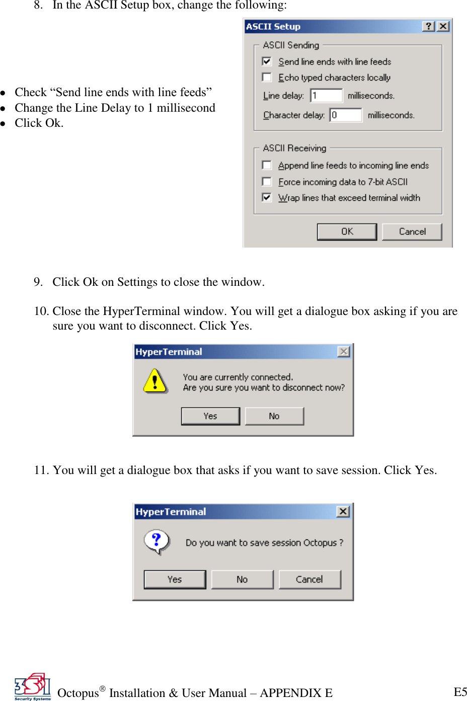   Octopus  Installation &amp; User Manual – APPENDIX E E5  8. In the ASCII Setup box, change the following:       Check ―Send line ends with line feeds‖  Change the Line Delay to 1 millisecond  Click Ok.            9. Click Ok on Settings to close the window.  10. Close the HyperTerminal window. You will get a dialogue box asking if you are sure you want to disconnect. Click Yes.          11. You will get a dialogue box that asks if you want to save session. Click Yes.        