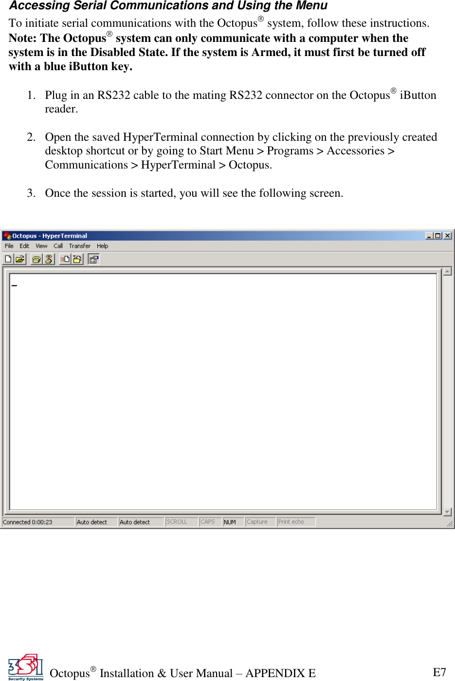   Octopus  Installation &amp; User Manual – APPENDIX E E7 Accessing Serial Communications and Using the Menu To initiate serial communications with the Octopus  system, follow these instructions. Note: The Octopus  system can only communicate with a computer when the system is in the Disabled State. If the system is Armed, it must first be turned off with a blue iButton key.  1. Plug in an RS232 cable to the mating RS232 connector on the Octopus  iButton reader.  2. Open the saved HyperTerminal connection by clicking on the previously created desktop shortcut or by going to Start Menu &gt; Programs &gt; Accessories &gt; Communications &gt; HyperTerminal &gt; Octopus.  3. Once the session is started, you will see the following screen.     