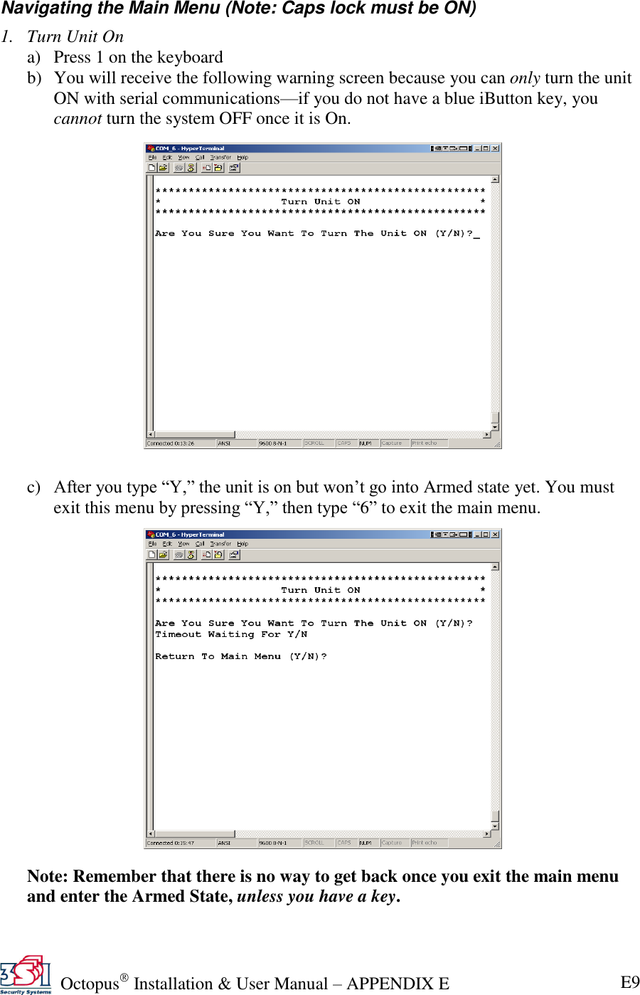   Octopus  Installation &amp; User Manual – APPENDIX E E9 Navigating the Main Menu (Note: Caps lock must be ON) 1. Turn Unit On a) Press 1 on the keyboard b) You will receive the following warning screen because you can only turn the unit ON with serial communications—if you do not have a blue iButton key, you cannot turn the system OFF once it is On.                  c) After you type ―Y,‖ the unit is on but won’t go into Armed state yet. You must exit this menu by pressing ―Y,‖ then type ―6‖ to exit the main menu.                  Note: Remember that there is no way to get back once you exit the main menu and enter the Armed State, unless you have a key.  