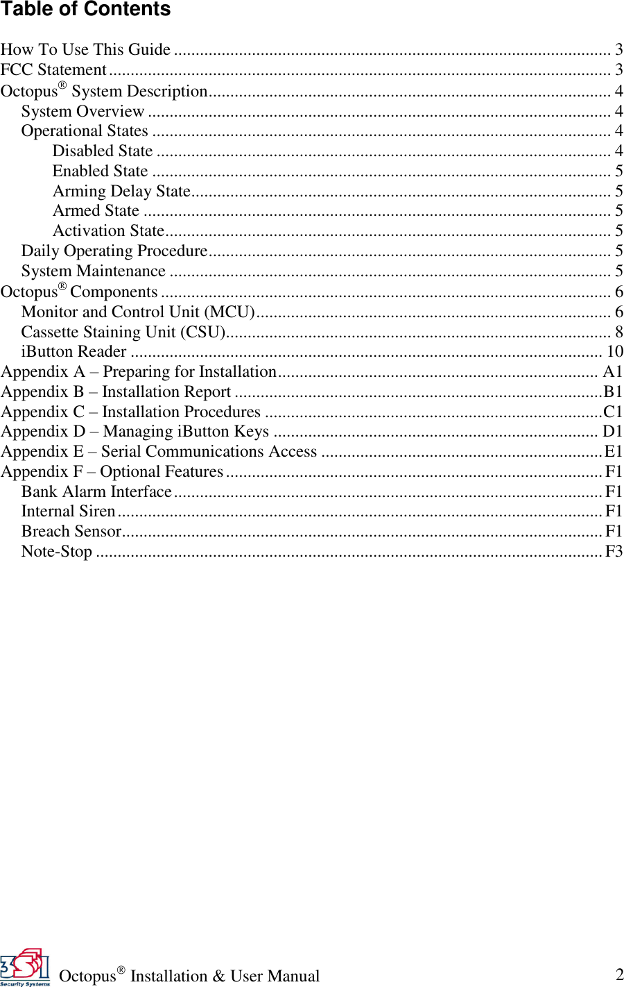   Octopus  Installation &amp; User Manual 2 Table of Contents  How To Use This Guide ..................................................................................................... 3 FCC Statement .................................................................................................................... 3 Octopus  System Description ............................................................................................. 4 System Overview ........................................................................................................... 4 Operational States .......................................................................................................... 4 Disabled State ......................................................................................................... 4 Enabled State .......................................................................................................... 5 Arming Delay State................................................................................................. 5 Armed State ............................................................................................................ 5 Activation State ....................................................................................................... 5 Daily Operating Procedure ............................................................................................. 5 System Maintenance ...................................................................................................... 5 Octopus  Components ........................................................................................................ 6 Monitor and Control Unit (MCU) .................................................................................. 6 Cassette Staining Unit (CSU)......................................................................................... 8 iButton Reader ............................................................................................................. 10 Appendix A – Preparing for Installation .......................................................................... A1 Appendix B – Installation Report ..................................................................................... B1 Appendix C – Installation Procedures .............................................................................. C1 Appendix D – Managing iButton Keys ........................................................................... D1 Appendix E – Serial Communications Access ................................................................. E1 Appendix F – Optional Features ....................................................................................... F1 Bank Alarm Interface ................................................................................................... F1 Internal Siren ................................................................................................................ F1 Breach Sensor............................................................................................................... F1 Note-Stop ..................................................................................................................... F3 