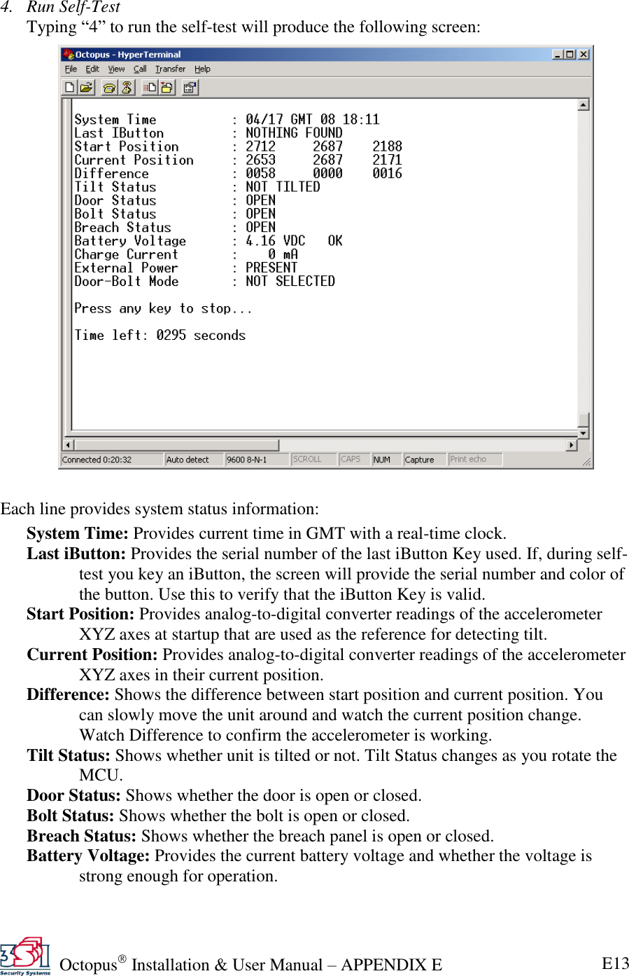   Octopus  Installation &amp; User Manual – APPENDIX E E13  4. Run Self-Test Typing ―4‖ to run the self-test will produce the following screen:                 Each line provides system status information: System Time: Provides current time in GMT with a real-time clock. Last iButton: Provides the serial number of the last iButton Key used. If, during self-test you key an iButton, the screen will provide the serial number and color of the button. Use this to verify that the iButton Key is valid. Start Position: Provides analog-to-digital converter readings of the accelerometer XYZ axes at startup that are used as the reference for detecting tilt. Current Position: Provides analog-to-digital converter readings of the accelerometer XYZ axes in their current position. Difference: Shows the difference between start position and current position. You can slowly move the unit around and watch the current position change. Watch Difference to confirm the accelerometer is working. Tilt Status: Shows whether unit is tilted or not. Tilt Status changes as you rotate the MCU. Door Status: Shows whether the door is open or closed. Bolt Status: Shows whether the bolt is open or closed. Breach Status: Shows whether the breach panel is open or closed. Battery Voltage: Provides the current battery voltage and whether the voltage is strong enough for operation. 