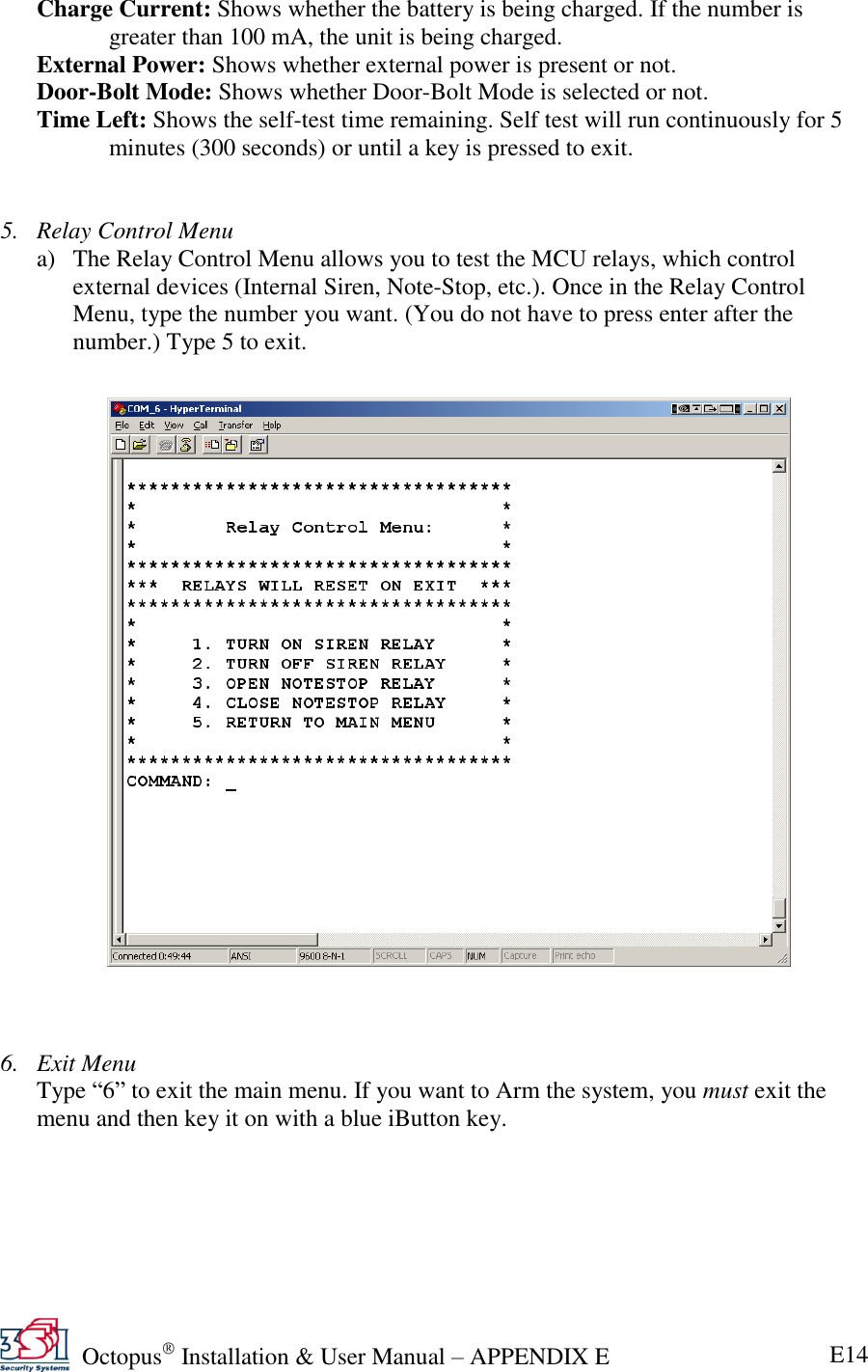   Octopus  Installation &amp; User Manual – APPENDIX E E14 Charge Current: Shows whether the battery is being charged. If the number is greater than 100 mA, the unit is being charged. External Power: Shows whether external power is present or not. Door-Bolt Mode: Shows whether Door-Bolt Mode is selected or not. Time Left: Shows the self-test time remaining. Self test will run continuously for 5 minutes (300 seconds) or until a key is pressed to exit.   5. Relay Control Menu a) The Relay Control Menu allows you to test the MCU relays, which control external devices (Internal Siren, Note-Stop, etc.). Once in the Relay Control Menu, type the number you want. (You do not have to press enter after the number.) Type 5 to exit.                          6. Exit Menu Type ―6‖ to exit the main menu. If you want to Arm the system, you must exit the menu and then key it on with a blue iButton key.    