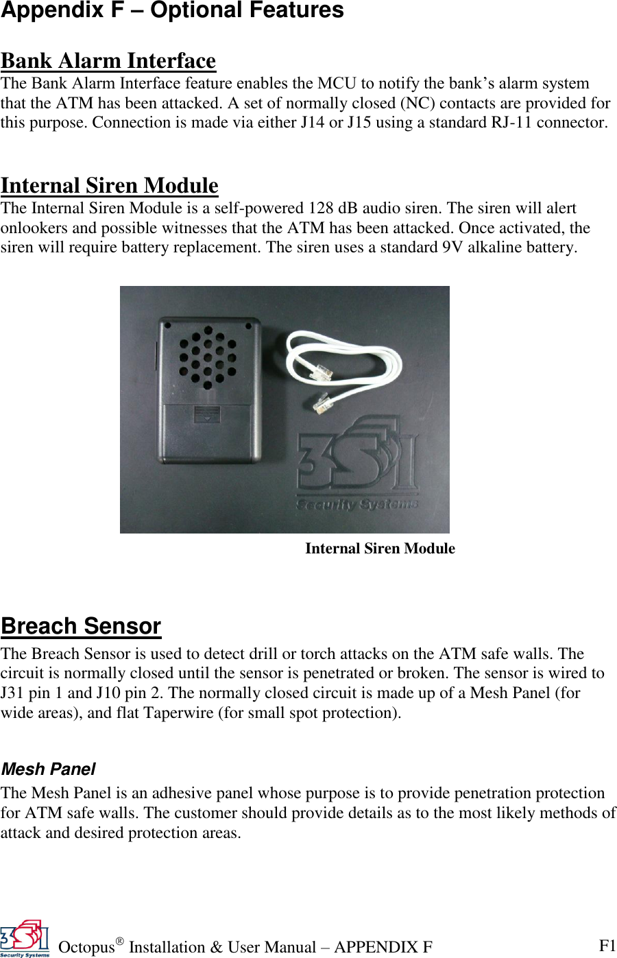   Octopus  Installation &amp; User Manual – APPENDIX F F1 Internal Siren Module Appendix F – Optional Features  Bank Alarm Interface The Bank Alarm Interface feature enables the MCU to notify the bank’s alarm system that the ATM has been attacked. A set of normally closed (NC) contacts are provided for this purpose. Connection is made via either J14 or J15 using a standard RJ-11 connector.   Internal Siren Module The Internal Siren Module is a self-powered 128 dB audio siren. The siren will alert onlookers and possible witnesses that the ATM has been attacked. Once activated, the siren will require battery replacement. The siren uses a standard 9V alkaline battery.              Breach Sensor The Breach Sensor is used to detect drill or torch attacks on the ATM safe walls. The circuit is normally closed until the sensor is penetrated or broken. The sensor is wired to J31 pin 1 and J10 pin 2. The normally closed circuit is made up of a Mesh Panel (for wide areas), and flat Taperwire (for small spot protection).  Mesh Panel The Mesh Panel is an adhesive panel whose purpose is to provide penetration protection for ATM safe walls. The customer should provide details as to the most likely methods of attack and desired protection areas. 