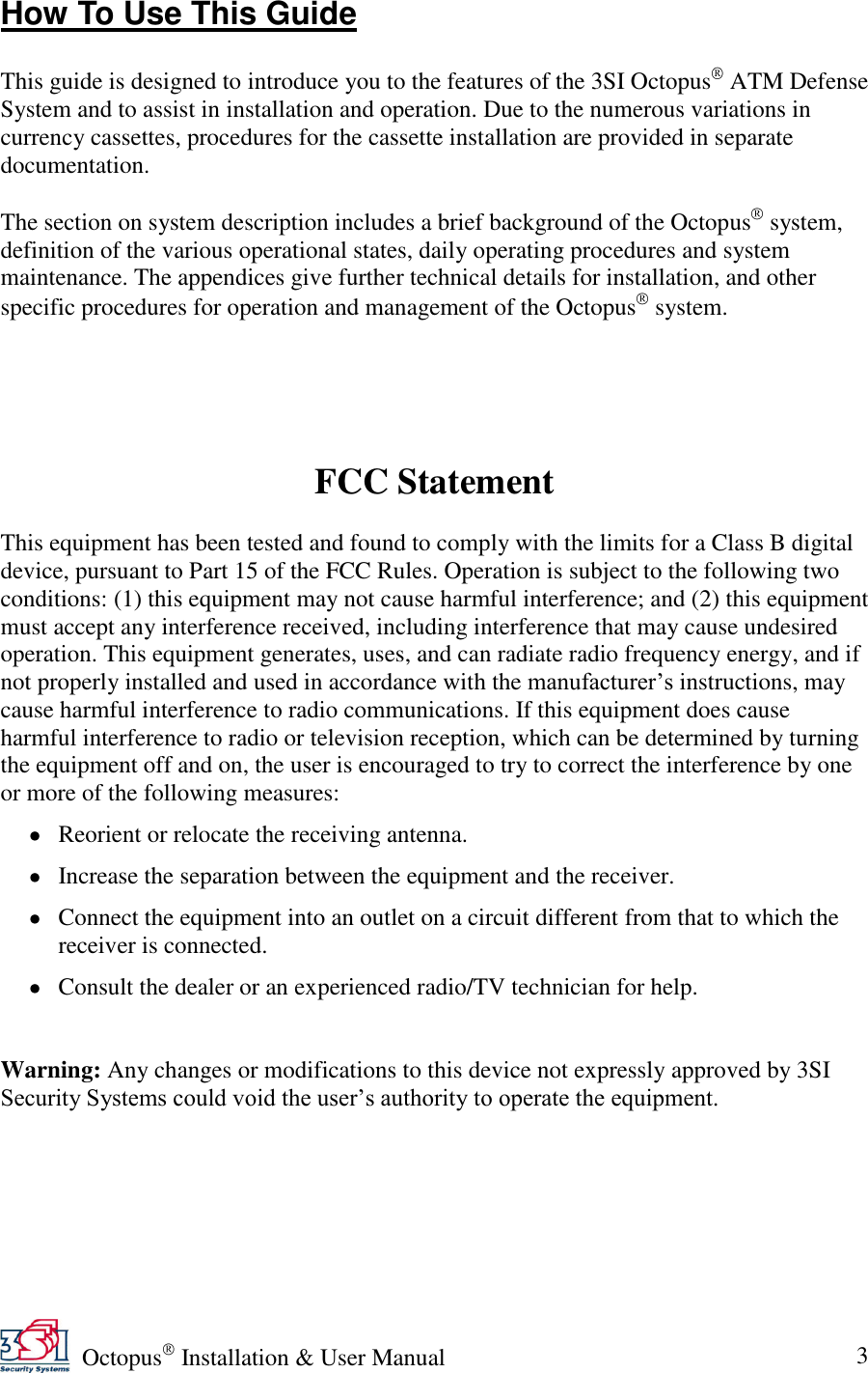   Octopus  Installation &amp; User Manual 3 How To Use This Guide  This guide is designed to introduce you to the features of the 3SI Octopus  ATM Defense System and to assist in installation and operation. Due to the numerous variations in currency cassettes, procedures for the cassette installation are provided in separate documentation.  The section on system description includes a brief background of the Octopus  system, definition of the various operational states, daily operating procedures and system maintenance. The appendices give further technical details for installation, and other specific procedures for operation and management of the Octopus  system.      FCC Statement  This equipment has been tested and found to comply with the limits for a Class B digital device, pursuant to Part 15 of the FCC Rules. Operation is subject to the following two conditions: (1) this equipment may not cause harmful interference; and (2) this equipment must accept any interference received, including interference that may cause undesired operation. This equipment generates, uses, and can radiate radio frequency energy, and if not properly installed and used in accordance with the manufacturer’s instructions, may cause harmful interference to radio communications. If this equipment does cause harmful interference to radio or television reception, which can be determined by turning the equipment off and on, the user is encouraged to try to correct the interference by one or more of the following measures:  Reorient or relocate the receiving antenna.  Increase the separation between the equipment and the receiver.  Connect the equipment into an outlet on a circuit different from that to which the receiver is connected.  Consult the dealer or an experienced radio/TV technician for help.   Warning: Any changes or modifications to this device not expressly approved by 3SI Security Systems could void the user’s authority to operate the equipment. 