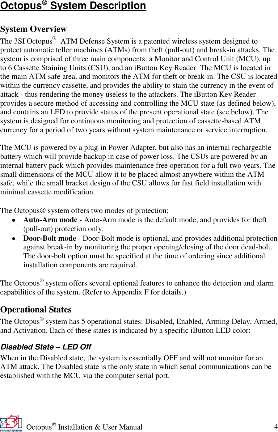   Octopus  Installation &amp; User Manual 4 Octopus  System Description  System Overview The 3SI Octopus   ATM Defense System is a patented wireless system designed to protect automatic teller machines (ATMs) from theft (pull-out) and break-in attacks. The system is comprised of three main components: a Monitor and Control Unit (MCU), up to 6 Cassette Staining Units (CSU), and an iButton Key Reader. The MCU is located in the main ATM safe area, and monitors the ATM for theft or break-in. The CSU is located within the currency cassette, and provides the ability to stain the currency in the event of attack - thus rendering the money useless to the attackers. The iButton Key Reader provides a secure method of accessing and controlling the MCU state (as defined below), and contains an LED to provide status of the present operational state (see below). The system is designed for continuous monitoring and protection of cassette-based ATM currency for a period of two years without system maintenance or service interruption.   The MCU is powered by a plug-in Power Adapter, but also has an internal rechargeable battery which will provide backup in case of power loss. The CSUs are powered by an internal battery pack which provides maintenance free operation for a full two years. The small dimensions of the MCU allow it to be placed almost anywhere within the ATM safe, while the small bracket design of the CSU allows for fast field installation with minimal cassette modification.  The Octopus  system offers two modes of protection:  Auto-Arm mode - Auto-Arm mode is the default mode, and provides for theft (pull-out) protection only.  Door-Bolt mode - Door-Bolt mode is optional, and provides additional protection against break-in by monitoring the proper opening/closing of the door dead-bolt. The door-bolt option must be specified at the time of ordering since additional installation components are required.  The Octopus  system offers several optional features to enhance the detection and alarm capabilities of the system. (Refer to Appendix F for details.) Operational States The Octopus  system has 5 operational states: Disabled, Enabled, Arming Delay, Armed, and Activation. Each of these states is indicated by a specific iButton LED color: Disabled State – LED Off When in the Disabled state, the system is essentially OFF and will not monitor for an ATM attack. The Disabled state is the only state in which serial communications can be established with the MCU via the computer serial port. 