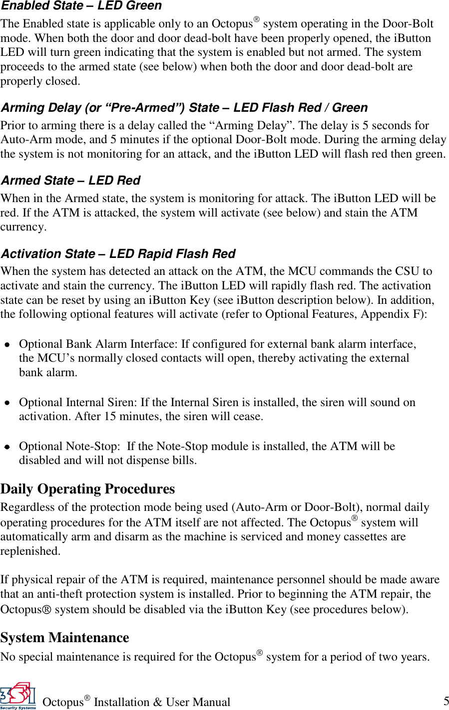   Octopus  Installation &amp; User Manual 5 Enabled State – LED Green The Enabled state is applicable only to an Octopus  system operating in the Door-Bolt mode. When both the door and door dead-bolt have been properly opened, the iButton LED will turn green indicating that the system is enabled but not armed. The system proceeds to the armed state (see below) when both the door and door dead-bolt are properly closed.  Arming Delay (or “Pre-Armed”) State – LED Flash Red / Green Prior to arming there is a delay called the ―Arming Delay‖. The delay is 5 seconds for Auto-Arm mode, and 5 minutes if the optional Door-Bolt mode. During the arming delay the system is not monitoring for an attack, and the iButton LED will flash red then green. Armed State – LED Red When in the Armed state, the system is monitoring for attack. The iButton LED will be red. If the ATM is attacked, the system will activate (see below) and stain the ATM currency. Activation State – LED Rapid Flash Red When the system has detected an attack on the ATM, the MCU commands the CSU to activate and stain the currency. The iButton LED will rapidly flash red. The activation state can be reset by using an iButton Key (see iButton description below). In addition, the following optional features will activate (refer to Optional Features, Appendix F):   Optional Bank Alarm Interface: If configured for external bank alarm interface, the MCU’s normally closed contacts will open, thereby activating the external bank alarm.   Optional Internal Siren: If the Internal Siren is installed, the siren will sound on activation. After 15 minutes, the siren will cease.   Optional Note-Stop:  If the Note-Stop module is installed, the ATM will be disabled and will not dispense bills. Daily Operating Procedures Regardless of the protection mode being used (Auto-Arm or Door-Bolt), normal daily operating procedures for the ATM itself are not affected. The Octopus  system will automatically arm and disarm as the machine is serviced and money cassettes are replenished.  If physical repair of the ATM is required, maintenance personnel should be made aware that an anti-theft protection system is installed. Prior to beginning the ATM repair, the Octopus  system should be disabled via the iButton Key (see procedures below). System Maintenance No special maintenance is required for the Octopus  system for a period of two years. 