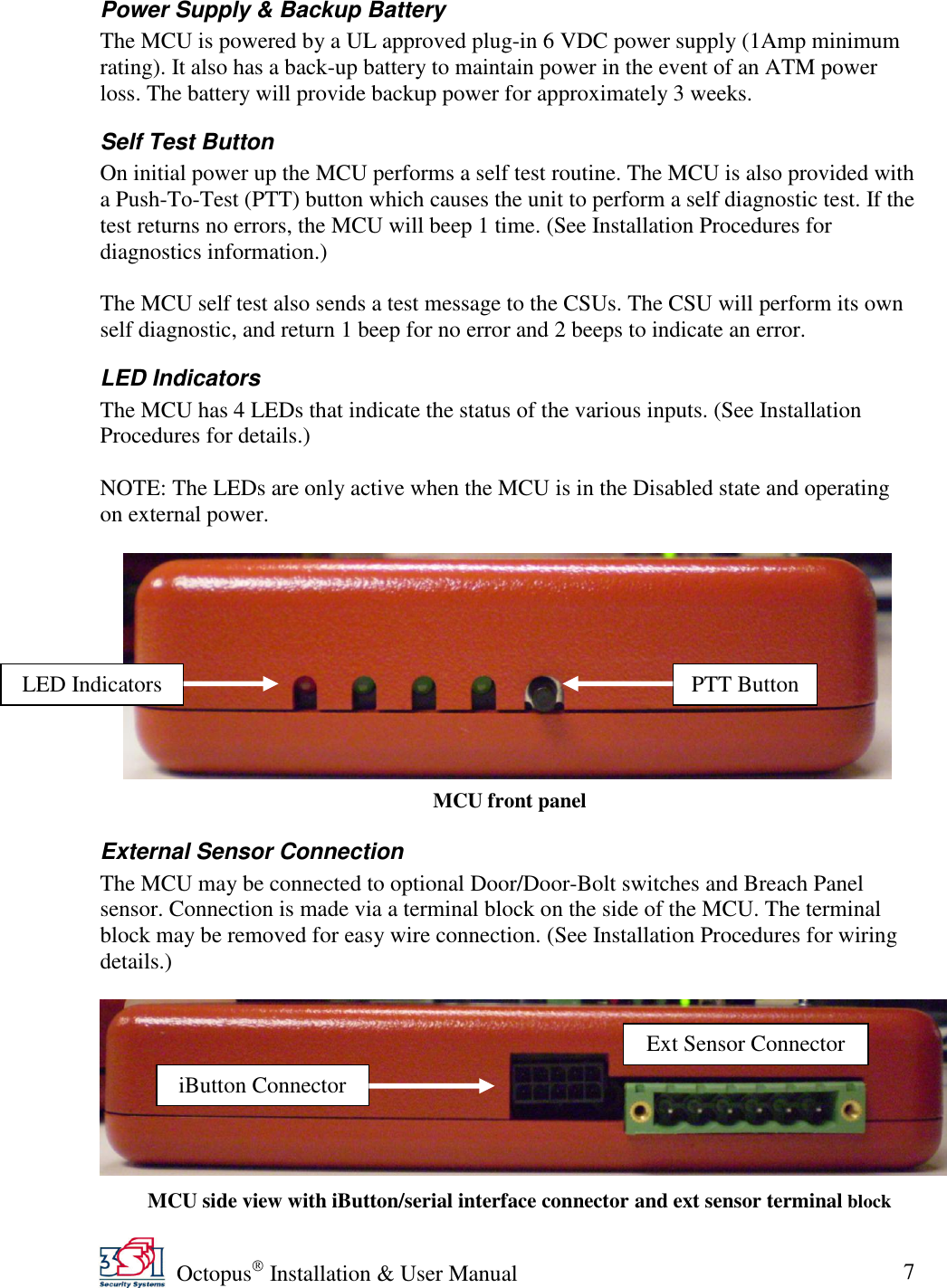   Octopus  Installation &amp; User Manual 7 Power Supply &amp; Backup Battery The MCU is powered by a UL approved plug-in 6 VDC power supply (1Amp minimum rating). It also has a back-up battery to maintain power in the event of an ATM power loss. The battery will provide backup power for approximately 3 weeks. Self Test Button On initial power up the MCU performs a self test routine. The MCU is also provided with a Push-To-Test (PTT) button which causes the unit to perform a self diagnostic test. If the test returns no errors, the MCU will beep 1 time. (See Installation Procedures for diagnostics information.)   The MCU self test also sends a test message to the CSUs. The CSU will perform its own self diagnostic, and return 1 beep for no error and 2 beeps to indicate an error. LED Indicators The MCU has 4 LEDs that indicate the status of the various inputs. (See Installation Procedures for details.)  NOTE: The LEDs are only active when the MCU is in the Disabled state and operating on external power.     External Sensor Connection The MCU may be connected to optional Door/Door-Bolt switches and Breach Panel sensor. Connection is made via a terminal block on the side of the MCU. The terminal block may be removed for easy wire connection. (See Installation Procedures for wiring details.)     MCU front panel  MCU side view with iButton/serial interface connector and ext sensor terminal block LED Indicators PTT Button iButton Connector Ext Sensor Connector 