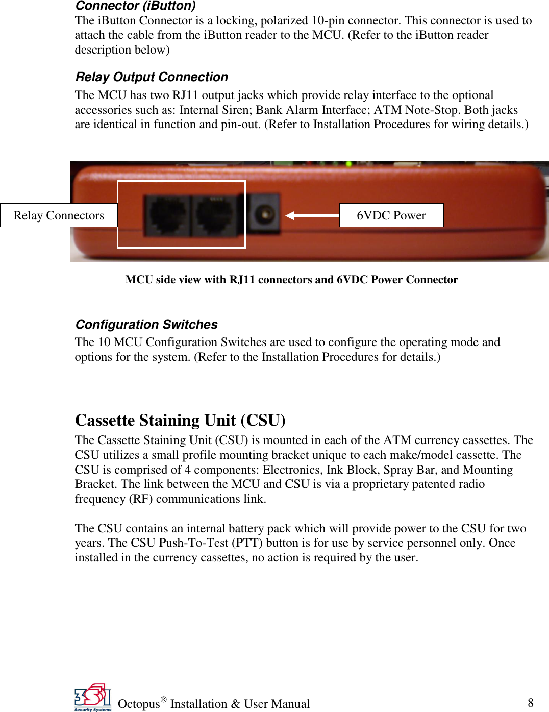   Octopus  Installation &amp; User Manual 8  Connector (iButton) The iButton Connector is a locking, polarized 10-pin connector. This connector is used to attach the cable from the iButton reader to the MCU. (Refer to the iButton reader description below) Relay Output Connection The MCU has two RJ11 output jacks which provide relay interface to the optional accessories such as: Internal Siren; Bank Alarm Interface; ATM Note-Stop. Both jacks are identical in function and pin-out. (Refer to Installation Procedures for wiring details.)       Configuration Switches The 10 MCU Configuration Switches are used to configure the operating mode and options for the system. (Refer to the Installation Procedures for details.)  Cassette Staining Unit (CSU) The Cassette Staining Unit (CSU) is mounted in each of the ATM currency cassettes. The CSU utilizes a small profile mounting bracket unique to each make/model cassette. The CSU is comprised of 4 components: Electronics, Ink Block, Spray Bar, and Mounting Bracket. The link between the MCU and CSU is via a proprietary patented radio frequency (RF) communications link.  The CSU contains an internal battery pack which will provide power to the CSU for two years. The CSU Push-To-Test (PTT) button is for use by service personnel only. Once installed in the currency cassettes, no action is required by the user.   MCU side view with RJ11 connectors and 6VDC Power Connector Relay Connectors 6VDC Power 