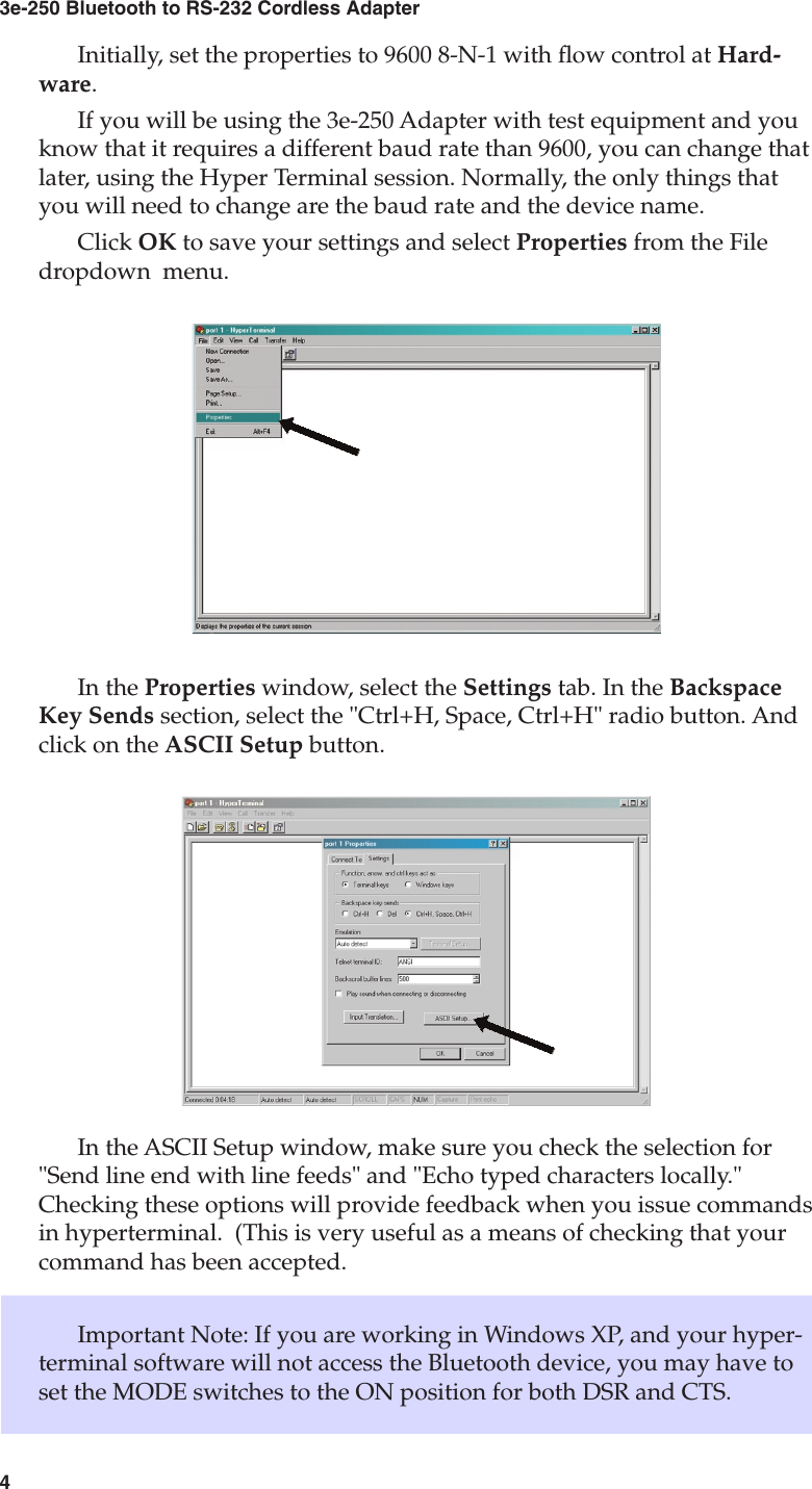 43e-250 Bluetooth to RS-232 Cordless Adapter5User&apos;s GuideInitially, set the properties to 9600 8-N-1 with ow control at Hard-ware. If you will be using the 3e-250 Adapter with test equipment and you know that it requires a different baud rate than 9600, you can change that later, using the Hyper Terminal session. Normally, the only things that you will need to change are the baud rate and the device name.Click OK to save your settings and select Properties from the File dropdown  menu.In the Properties window, select the Settings tab. In the Backspace Key Sends section, select the &quot;Ctrl+H, Space, Ctrl+H&quot; radio button. And click on the ASCII Setup button.In the ASCII Setup window, make sure you check the selection for &quot;Send line end with line feeds&quot; and &quot;Echo typed characters locally.&quot; Checking these options will provide feedback when you issue commands in hyperterminal.  (This is very useful as a means of checking that your command has been accepted.Important Note: If you are working in Windows XP, and your hyper-terminal software will not access the Bluetooth device, you may have to set the MODE switches to the ON position for both DSR and CTS.