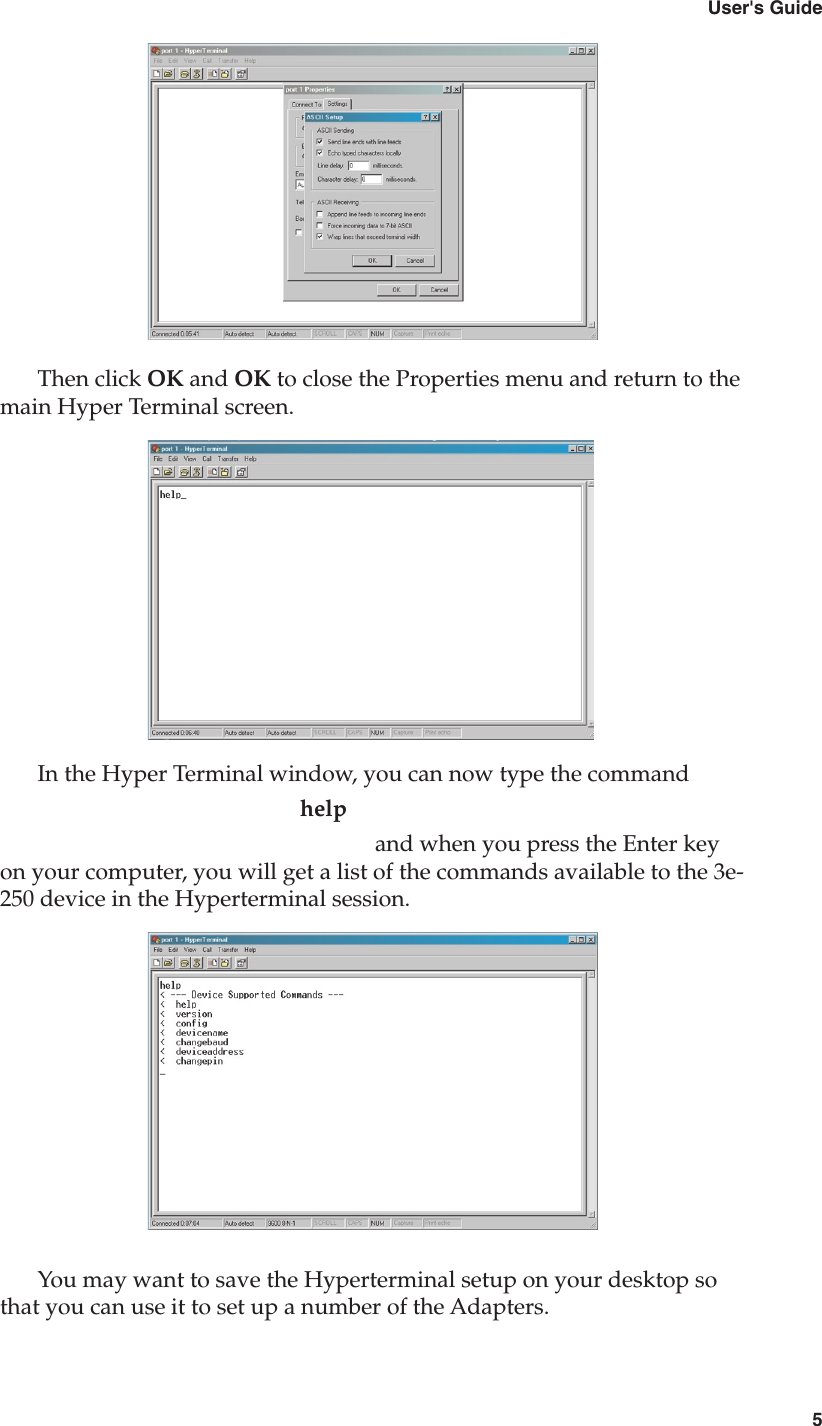 43e-250 Bluetooth to RS-232 Cordless Adapter5User&apos;s GuideThen click OK and OK to close the Properties menu and return to the main Hyper Terminal screen. In the Hyper Terminal window, you can now type the command        help          and when you press the Enter key on your computer, you will get a list of the commands available to the 3e-250 device in the Hyperterminal session.You may want to save the Hyperterminal setup on your desktop so that you can use it to set up a number of the Adapters.