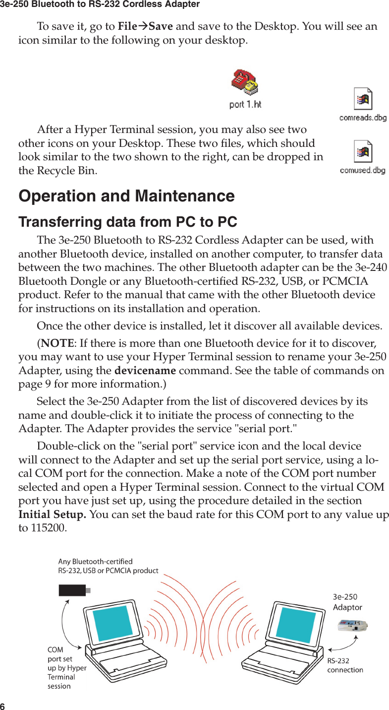 63e-250 Bluetooth to RS-232 Cordless Adapter7User&apos;s GuideTo save it, go to FileàSave and save to the Desktop. You will see an icon similar to the following on your desktop.After a Hyper Terminal session, you may also see two other icons on your Desktop. These two les, which should look similar to the two shown to the right, can be dropped in the Recycle Bin.Operation and MaintenanceTransferring data from PC to PCThe 3e-250 Bluetooth to RS-232 Cordless Adapter can be used, with another Bluetooth device, installed on another computer, to transfer data between the two machines. The other Bluetooth adapter can be the 3e-240 Bluetooth Dongle or any Bluetooth-certied RS-232, USB, or PCMCIA product. Refer to the manual that came with the other Bluetooth device for instructions on its installation and operation.Once the other device is installed, let it discover all available devices.(NOTE: If there is more than one Bluetooth device for it to discover, you may want to use your Hyper Terminal session to rename your 3e-250 Adapter, using the devicename command. See the table of commands on page 9 for more information.)Select the 3e-250 Adapter from the list of discovered devices by its name and double-click it to initiate the process of connecting to the Adapter. The Adapter provides the service &quot;serial port.&quot;Double-click on the &quot;serial port&quot; service icon and the local device will connect to the Adapter and set up the serial port service, using a lo-cal COM port for the connection. Make a note of the COM port number selected and open a Hyper Terminal session. Connect to the virtual COM port you have just set up, using the procedure detailed in the section Initial Setup. You can set the baud rate for this COM port to any value up to 115200.