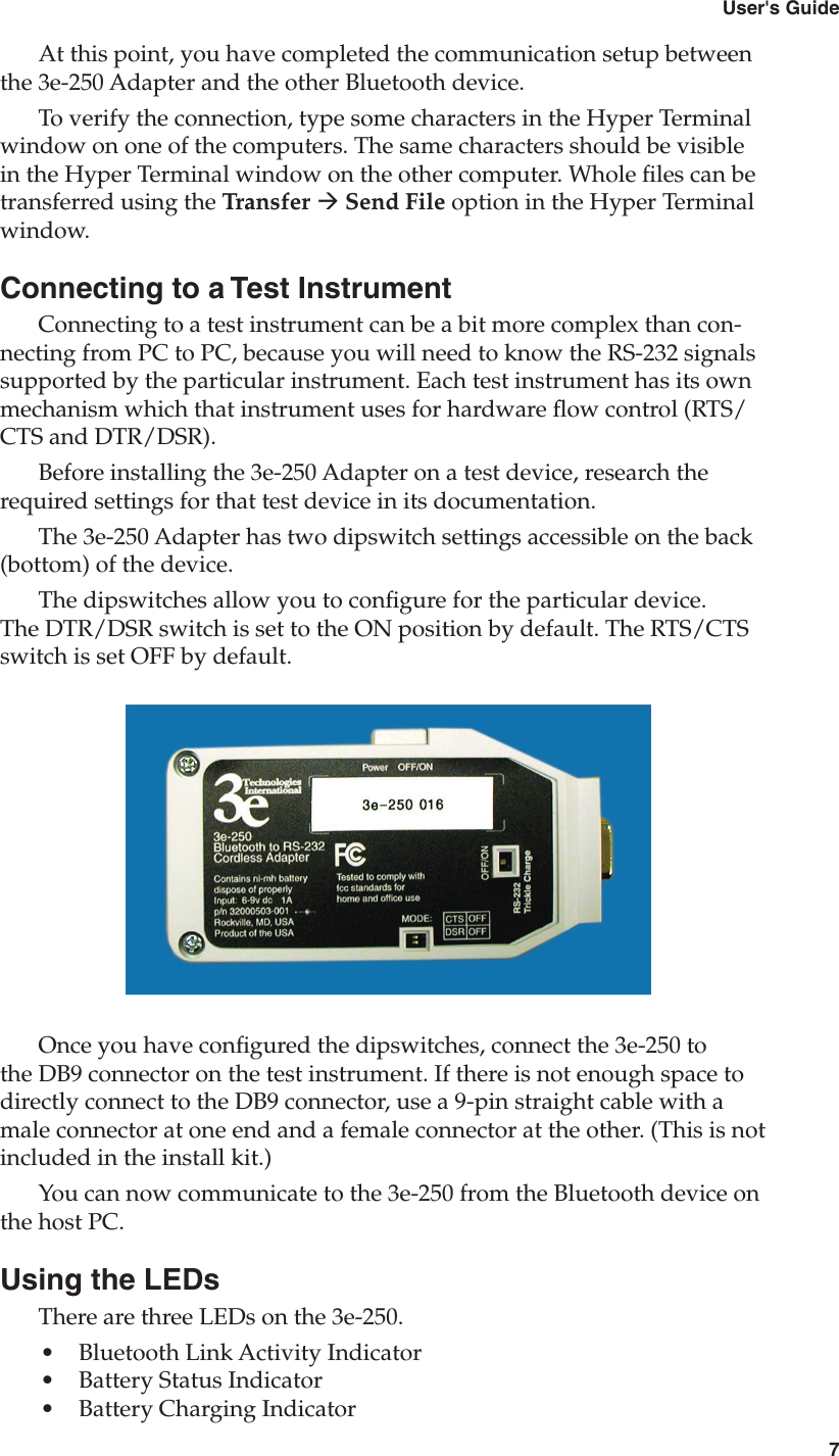 63e-250 Bluetooth to RS-232 Cordless Adapter7User&apos;s GuideAt this point, you have completed the communication setup between the 3e-250 Adapter and the other Bluetooth device.To verify the connection, type some characters in the Hyper Terminal window on one of the computers. The same characters should be visible in the Hyper Terminal window on the other computer. Whole les can be transferred using the Transfer à Send File option in the Hyper Terminal window.Connecting to a Test InstrumentConnecting to a test instrument can be a bit more complex than con-necting from PC to PC, because you will need to know the RS-232 signals supported by the particular instrument. Each test instrument has its own mechanism which that instrument uses for hardware ow control (RTS/CTS and DTR/DSR). Before installing the 3e-250 Adapter on a test device, research the required settings for that test device in its documentation. The 3e-250 Adapter has two dipswitch settings accessible on the back (bottom) of the device.The dipswitches allow you to congure for the particular device. The DTR/DSR switch is set to the ON position by default. The RTS/CTS switch is set OFF by default.Once you have congured the dipswitches, connect the 3e-250 to the DB9 connector on the test instrument. If there is not enough space to directly connect to the DB9 connector, use a 9-pin straight cable with a male connector at one end and a female connector at the other. (This is not included in the install kit.)You can now communicate to the 3e-250 from the Bluetooth device on the host PC.Using the LEDsThere are three LEDs on the 3e-250. •  Bluetooth Link Activity Indicator•  Battery Status Indicator•  Battery Charging Indicator