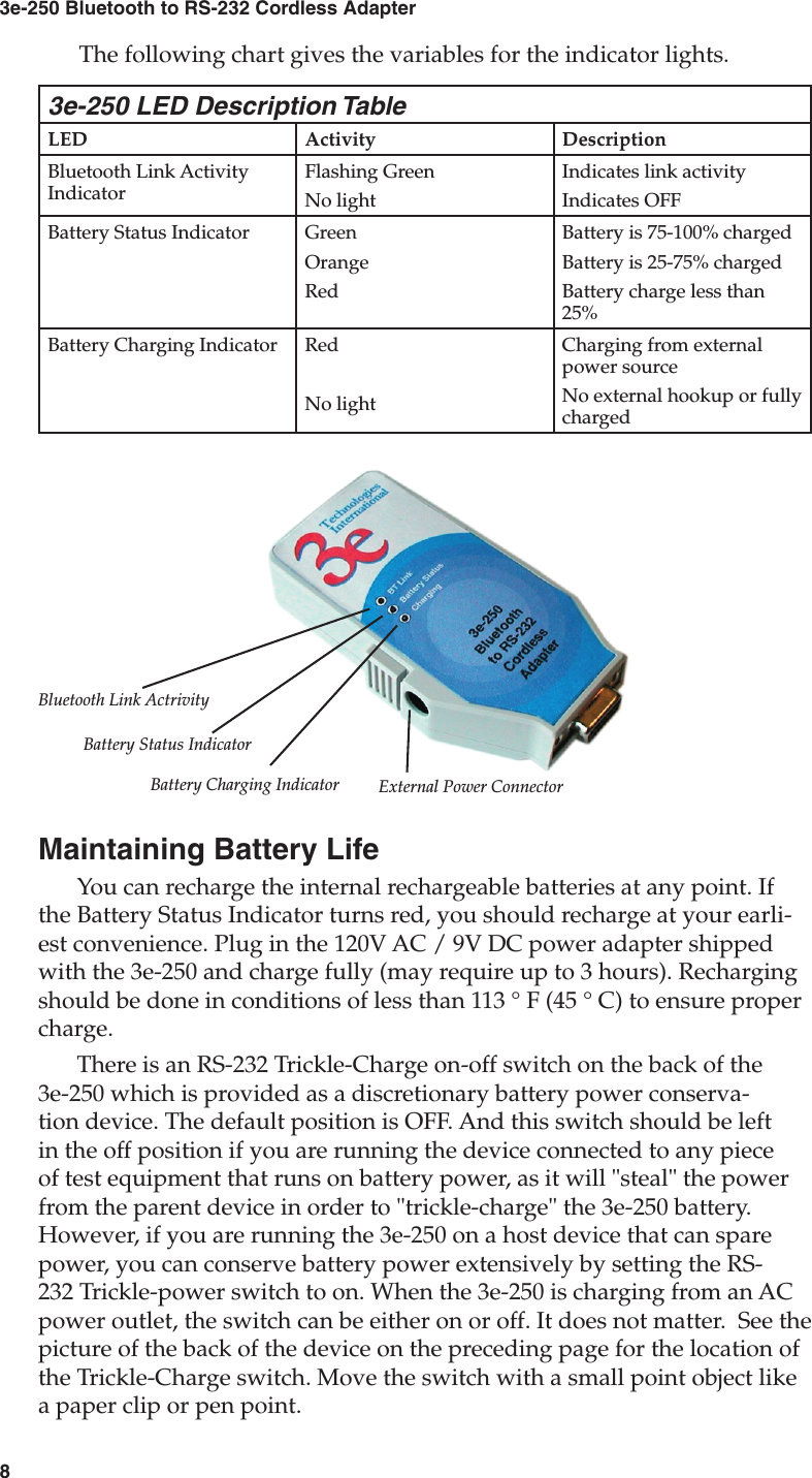 83e-250 Bluetooth to RS-232 Cordless Adapter9User&apos;s Guide3e-250 LED Description TableLED Activity DescriptionBluetooth Link Activity IndicatorFlashing GreenNo lightIndicates link activityIndicates OFFBattery Status Indicator GreenOrangeRedBattery is 75-100% chargedBattery is 25-75% chargedBattery charge less than 25%Battery Charging Indicator RedNo lightCharging from external power sourceNo external hookup or fully chargedBluetooth Link ActrivityBattery Status IndicatorBattery Charging Indicator External Power ConnectorThe following chart gives the variables for the indicator lights.Maintaining Battery LifeYou can recharge the internal rechargeable batteries at any point. If the Battery Status Indicator turns red, you should recharge at your earli-est convenience. Plug in the 120V AC / 9V DC power adapter shipped with the 3e-250 and charge fully (may require up to 3 hours). Recharging should be done in conditions of less than 113 ° F (45 ° C) to ensure proper charge.There is an RS-232 Trickle-Charge on-off switch on the back of the 3e-250 which is provided as a discretionary battery power conserva-tion device. The default position is OFF. And this switch should be left in the off position if you are running the device connected to any piece of test equipment that runs on battery power, as it will &quot;steal&quot; the power from the parent device in order to &quot;trickle-charge&quot; the 3e-250 battery. However, if you are running the 3e-250 on a host device that can spare power, you can conserve battery power extensively by setting the RS-232 Trickle-power switch to on. When the 3e-250 is charging from an AC power outlet, the switch can be either on or off. It does not matter.  See the picture of the back of the device on the preceding page for the location of the Trickle-Charge switch. Move the switch with a small point object like a paper clip or pen point.  