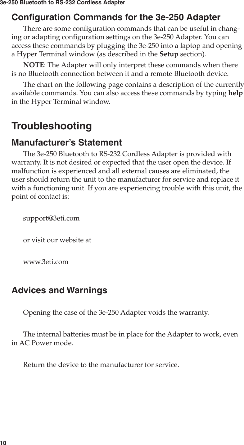 103e-250 Bluetooth to RS-232 Cordless Adapter11User&apos;s GuideConguration Commands for the 3e-250 AdapterThere are some conguration commands that can be useful in chang-ing or adapting conguration settings on the 3e-250 Adapter. You can access these commands by plugging the 3e-250 into a laptop and opening a Hyper Terminal window (as described in the Setup section). NOTE: The Adapter will only interpret these commands when there is no Bluetooth connection between it and a remote Bluetooth device. The chart on the following page contains a description of the currently available commands. You can also access these commands by typing help in the Hyper Terminal window.TroubleshootingManufacturer’s StatementThe 3e-250 Bluetooth to RS-232 Cordless Adapter is provided with warranty. It is not desired or expected that the user open the device. If malfunction is experienced and all external causes are eliminated, the user should return the unit to the manufacturer for service and replace it with a functioning unit. If you are experiencing trouble with this unit, the point of contact is:support@3eti.comor visit our website atwww.3eti.comAdvices and WarningsOpening the case of the 3e-250 Adapter voids the warranty.The internal batteries must be in place for the Adapter to work, even in AC Power mode.Return the device to the manufacturer for service.