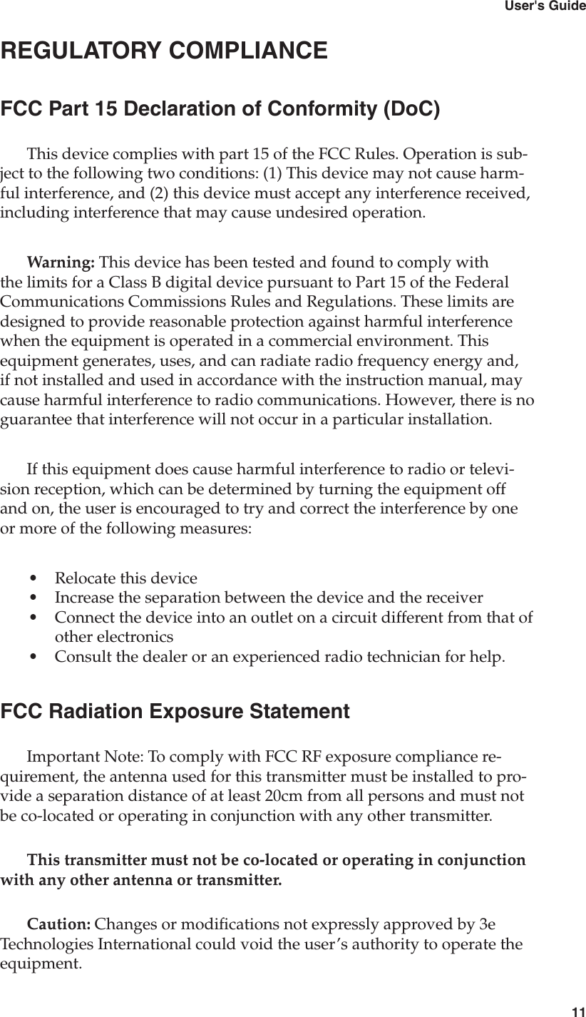 103e-250 Bluetooth to RS-232 Cordless Adapter11User&apos;s GuideREGULATORY COMPLIANCEFCC Part 15 Declaration of Conformity (DoC)This device complies with part 15 of the FCC Rules. Operation is sub-ject to the following two conditions: (1) This device may not cause harm-ful interference, and (2) this device must accept any interference received, including interference that may cause undesired operation. Warning: This device has been tested and found to comply with the limits for a Class B digital device pursuant to Part 15 of the Federal Communications Commissions Rules and Regulations. These limits are designed to provide reasonable protection against harmful interference when the equipment is operated in a commercial environment. This equipment generates, uses, and can radiate radio frequency energy and, if not installed and used in accordance with the instruction manual, may cause harmful interference to radio communications. However, there is no guarantee that interference will not occur in a particular installation.If this equipment does cause harmful interference to radio or televi-sion reception, which can be determined by turning the equipment off and on, the user is encouraged to try and correct the interference by one or more of the following measures:•  Relocate this device•  Increase the separation between the device and the receiver•  Connect the device into an outlet on a circuit different from that of other electronics•  Consult the dealer or an experienced radio technician for help.FCC Radiation Exposure StatementImportant Note: To comply with FCC RF exposure compliance re-quirement, the antenna used for this transmitter must be installed to pro-vide a separation distance of at least 20cm from all persons and must not be co-located or operating in conjunction with any other transmitter.This transmitter must not be co-located or operating in conjunction with any other antenna or transmitter.Caution: Changes or modications not expressly approved by 3e Technologies International could void the user’s authority to operate the equipment.