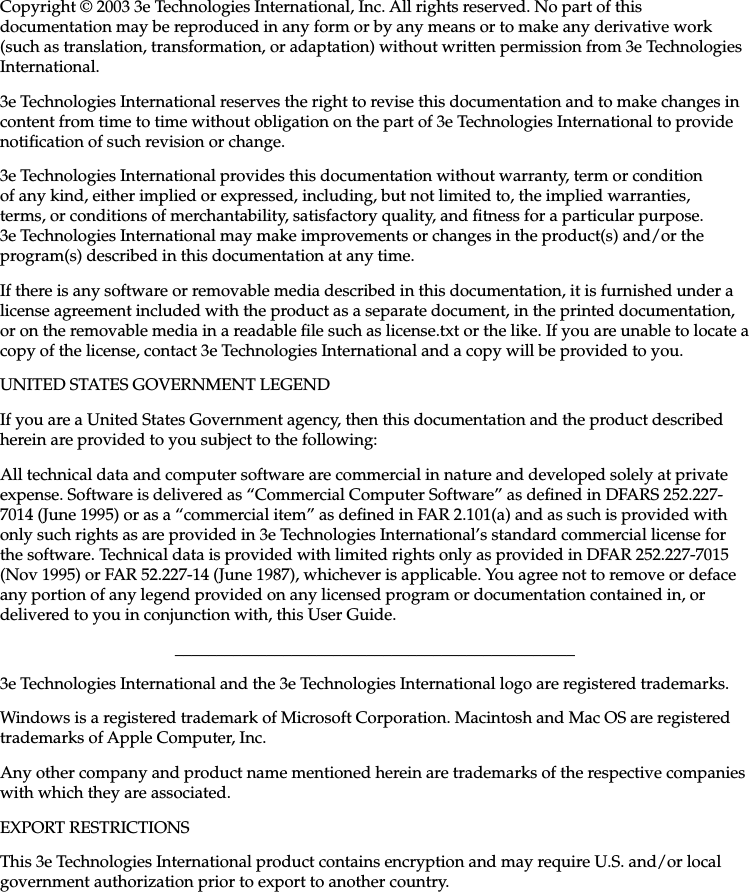 iiiCopyright © 2003 3e Technologies International, Inc. All rights reserved. No part of this documentation may be reproduced in any form or by any means or to make any derivative work (such as translation, transformation, or adaptation) without written permission from 3e Technologies International.3e Technologies International reserves the right to revise this documentation and to make changes in content from time to time without obligation on the part of 3e Technologies International to provide notication of such revision or change.3e Technologies International provides this documentation without warranty, term or condition of any kind, either implied or expressed, including, but not limited to, the implied warranties, terms, or conditions of merchantability, satisfactory quality, and tness for a particular purpose. 3e Technologies International may make improvements or changes in the product(s) and/or the program(s) described in this documentation at any time.If there is any software or removable media described in this documentation, it is furnished under a license agreement included with the product as a separate document, in the printed documentation, or on the removable media in a readable le such as license.txt or the like. If you are unable to locate a copy of the license, contact 3e Technologies International and a copy will be provided to you.UNITED STATES GOVERNMENT LEGENDIf you are a United States Government agency, then this documentation and the product described herein are provided to you subject to the following:All technical data and computer software are commercial in nature and developed solely at private expense. Software is delivered as “Commercial Computer Software” as dened in DFARS 252.227-7014 (June 1995) or as a “commercial item” as dened in FAR 2.101(a) and as such is provided with only such rights as are provided in 3e Technologies International’s standard commercial license for the software. Technical data is provided with limited rights only as provided in DFAR 252.227-7015 (Nov 1995) or FAR 52.227-14 (June 1987), whichever is applicable. You agree not to remove or deface any portion of any legend provided on any licensed program or documentation contained in, or delivered to you in conjunction with, this User Guide.________________________________________________3e Technologies International and the 3e Technologies International logo are registered trademarks.Windows is a registered trademark of Microsoft Corporation. Macintosh and Mac OS are registered trademarks of Apple Computer, Inc.Any other company and product name mentioned herein are trademarks of the respective companies with which they are associated.EXPORT RESTRICTIONSThis 3e Technologies International product contains encryption and may require U.S. and/or local government authorization prior to export to another country.  