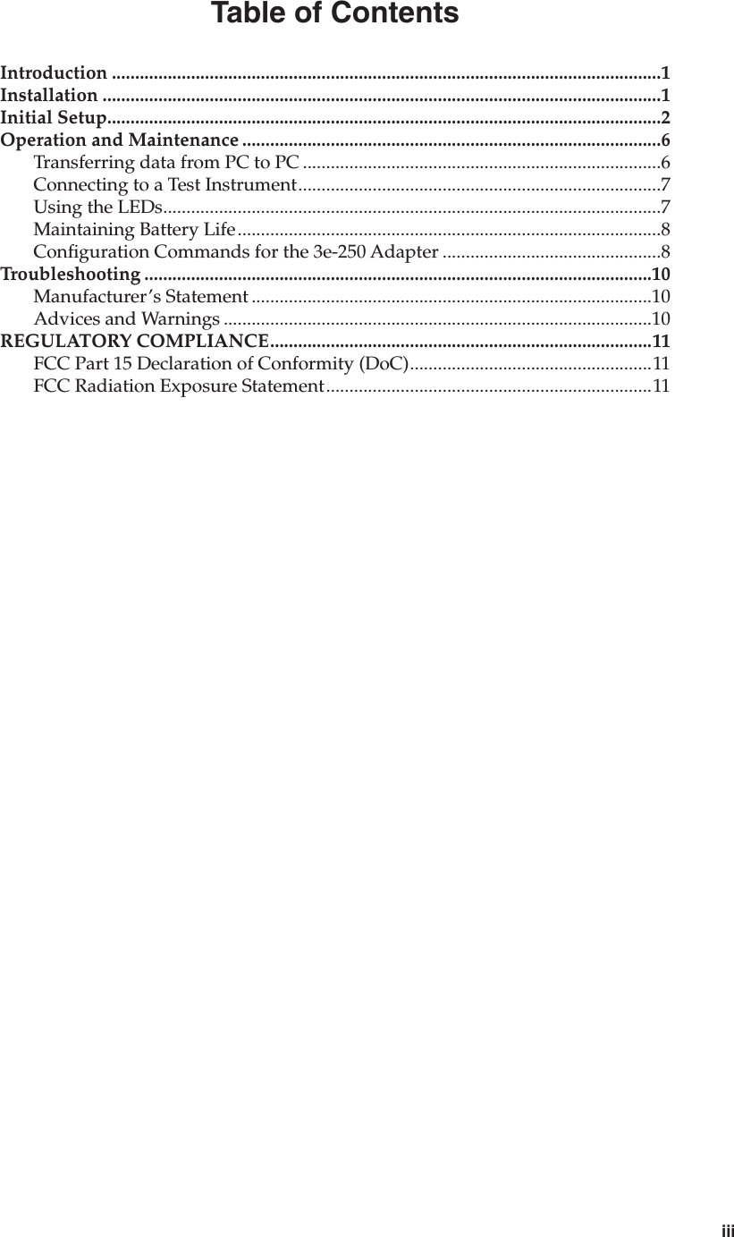 iiiTable of ContentsIntroduction ......................................................................................................................1Installation ........................................................................................................................1Initial Setup.......................................................................................................................2Operation and Maintenance ..........................................................................................6Transferring data from PC to PC .............................................................................6Connecting to a Test Instrument..............................................................................7Using the LEDs...........................................................................................................7Maintaining Battery Life...........................................................................................8Conguration Commands for the 3e-250 Adapter ...............................................8Troubleshooting .............................................................................................................10Manufacturer’s Statement ......................................................................................10Advices and Warnings ............................................................................................10REGULATORY COMPLIANCE..................................................................................11FCC Part 15 Declaration of Conformity (DoC)....................................................11FCC Radiation Exposure Statement......................................................................11